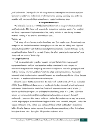 Proceedings of the 39th Annual Meeting of the Research Council on Mathematics Learning 2012 192
justification tasks. Our objective for this study therefore, is to explore how elementary school
teachers who underwent professional development about teaching reasoning tasks and were
provided with recommended instructional moves enacted justification tasks.
Conceptual Framework
We employed Stein et al.’s (1996) conceptual framework to study how teachers enacted
justification tasks. This framework accounts for instructional materials, teachers’ set up of the
task in the classroom and implementation of the task by students as contributing factors to
students’ learning of the intended mathematical ideas.
Task set up
Task set up refers to how the teacher launches a task. This may include a discussion of what
is expected and distribution of tools for carrying out the task. Task set up may alter cognitive
demands, the extent to which students use multiple representations, solution strategies, and the
type of justifications that will be pursued. Factors that affect task set up include teacher’s goal
for the task and teachers’ knowledge.
Task implementation
Task implementation involves how students work on the task. It involves students’
engagement in using multiple representations and the extent to which they engage in
mathematical argumentation and justify mathematical conjectures. Teachers’ pedagogical and
students’ learning behaviors, and tasks’ attributes affect task implementation. Researchers
interested in task implementation may ask if students are actually engaged in the critical features
of the tasks as was intended in the curricular materials.
Research studies that have drawn from this framework include Bieda (2010) and Stein et al.
(1996). Bieda (2010) studied enactment of proof related tasks with middle school teachers and
students and focused on these parts of the framework: (1) mathematical task as written, (2)
teacher factors influencing task set up and (3) student learning. Stein et al. (1996) focused on
task set up, implementation and factors affecting implementation in grades 6 through 8
mathematics classrooms. Our present study was conducted with elementary school teachers and
focuses on pedagogical practices in enacting justification tasks. Therefore, as figure 2 shows, our
focus is on features of the written task, features of the set up task and teachers’ instructional
habits. We also focus on student learning. Our central research question was; how do teachers
enact justification tasks? To explore this question, we further asked
 