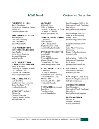 Proceedings of the 39th Annual Meeting of the Research Council on Mathematics Learning 2012 ii
PRESIDENT, 2011-2013
Kay A. Wohlhuter
University of Minnesota, Duluth
Duluth, MN
kwohlhut@d.umn.edu
PAST PRESIDENT, 2011-2012
Anne Reynolds
Kent State University
Kent, Ohio 44242
areynol5@kent.edu
VICE PRESIDENT FOR
CONFERENCES, 2010-2012
Stacy Reeder
University of Oklahoma
Norman, Oklahoma
reeder@ou.edu
VICE PRESIDENT FOR
PUBLICATIONS, 2009-2014
Sheryl A. Maxwell
University of Memphis (Retired)
289 Crestmont Cove
Cordova, TN 38018-6904
smaxwell@memphis.edu
TREASURER, 2010-2012
Mary Swarthout
Sam Houston State University
Huntsville, Texas 77341
swarthout@shsu.edu
SECRETARY, 2011-2013
Megan Che
Clemson University
Clemson, South Carolina
sche@clemson.edu
ARCHIVIST
William R. Speer
Office of the Dean
University of Nevada Las Vegas
Las Vegas, NV 89154
william.speer@unlv.edu
INVESTIGATIONS EDITOR
(Appointed)
Jean Schmittau
SUNY - Binghamton
Binghamton, NY 13902
jschmitt@binghamton.edu
INTERSECTIONS EDITOR
(Appointed)
Elaine Young
Texas A&M University
-Corpus Christi
Corpus Christi, TX 78412
elaine.young@tamucc.edu
MEMBERSHIP CHAIRMAN
(Appointed)
Dr. Mary B. Swarthout
Sam Houston State University
Math and Statistics Dept.,
P.O. Box 2206
Huntsville, TX 77341-2206
swarthout@shsu.edu
WEBMASTER (Appointed)
Ryan Speer
Perrysburg, Ohio
rspeer@sbcglobal.net
Kerri Richardson (2009-2012)
University of North Carolina at
Greensboro
kerri_richardson@uncg.edu
Elaine Young (2009-2012)
Texas A & M University,
Corpus Christi
Elaine.Young@tamucc.edu
Eileen Faulkenberry (2010-
2013)
Texas A&M University,
Commerce
Eileen_Faulkenberry@tamu-
commerce.edu
Gabriel Matney (2010-2013)
University of Arkansas at
Forth Smith
gmatney@uafortsmith.edu
Bob Drake (2011-2014)
University of Cincinnati
bob.drake@uc.edu
Keith Adolphson (2011-2014)
Eastern Washington University
kadolphson@ewu.edu
CONFERENCE CHAIR
Kerri Richardson
University of North Carolina at
Greensboro
kerri_richardson@uncg.edu
PROGRAM CHAIR
Megan Che
Clemson University
sche@clemson.edu
RCML Board Conference Committee
 