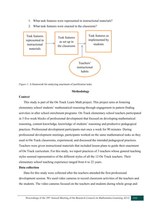 Proceedings of the 39th Annual Meeting of the Research Council on Mathematics Learning 2012 193
1. What task features were represented in instructional materials?
2. What task features were enacted in the classroom?
Figure 1: A framework for analyzing enactment of justification tasks.
Methodology
Context
This study is part of the On Track Learn Math project. This project aims at fostering
elementary school students’ mathematical reasoning through engagement in pattern finding
activities in after school enrichment programs. On Track elementary school teachers participated
in 3 five week blocks of professional development that focused on developing mathematical
reasoning, content knowledge, knowledge of students’ reasoning and productive pedagogical
practices. Professional development participants met once a week for 90 minutes. During
professional development meetings, participants worked on the same mathematical tasks as they
used in On Track classrooms, experienced, and discussed the intended pedagogical practices.
Teachers were given instructional materials that included lesson plans to guide their enactment
of On Track curriculum. For this study, we report practices of 3 teachers whose general teaching
styles seemed representative of the different styles of all the 12 On Track teachers. Their
elementary school teaching experience ranged from 6 to 22 years.
Data collection
Data for this study were collected after the teachers attended the first professional
development session. We used video cameras to record classroom activities of the teachers and
the students. The video cameras focused on the teachers and students during whole group and
Task features
represented in
instructional
materials
Task features
as set up in
the classroom
Task features as
implemented by
students
Teachers’
instructional
habits
 