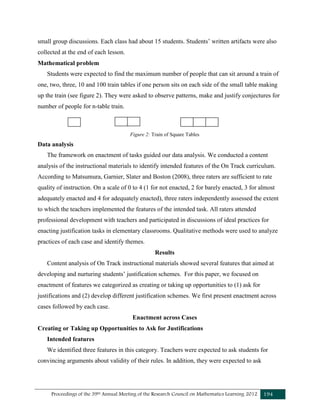 Proceedings of the 39th Annual Meeting of the Research Council on Mathematics Learning 2012 194
small group discussions. Each class had about 15 students. Students’ written artifacts were also
collected at the end of each lesson.
Mathematical problem
Students were expected to find the maximum number of people that can sit around a train of
one, two, three, 10 and 100 train tables if one person sits on each side of the small table making
up the train (see figure 2). They were asked to observe patterns, make and justify conjectures for
number of people for n-table train.
Figure 2: Train of Square Tables
Data analysis
The framework on enactment of tasks guided our data analysis. We conducted a content
analysis of the instructional materials to identify intended features of the On Track curriculum.
According to Matsumura, Garnier, Slater and Boston (2008), three raters are sufficient to rate
quality of instruction. On a scale of 0 to 4 (1 for not enacted, 2 for barely enacted, 3 for almost
adequately enacted and 4 for adequately enacted), three raters independently assessed the extent
to which the teachers implemented the features of the intended task. All raters attended
professional development with teachers and participated in discussions of ideal practices for
enacting justification tasks in elementary classrooms. Qualitative methods were used to analyze
practices of each case and identify themes.
Results
Content analysis of On Track instructional materials showed several features that aimed at
developing and nurturing students’ justification schemes. For this paper, we focused on
enactment of features we categorized as creating or taking up opportunities to (1) ask for
justifications and (2) develop different justification schemes. We first present enactment across
cases followed by each case.
Enactment across Cases
Creating or Taking up Opportunities to Ask for Justifications
Intended features
We identified three features in this category. Teachers were expected to ask students for
convincing arguments about validity of their rules. In addition, they were expected to ask
 