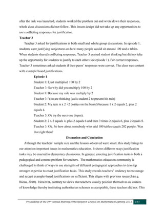Proceedings of the 39th Annual Meeting of the Research Council on Mathematics Learning 2012 197
after the task was launched, students worked the problem out and wrote down their responses,
whole class discussions did not follow. This lesson design did not take up any opportunities to
use conflicting responses for justification.
Teacher 3
Teacher 3 asked for justifications in both small and whole group discussions. In episode 1,
students were justifying conjectures on how many people would sit around 100 and n tables.
When students shared conflicting responses, Teacher 3 praised student thinking but did not take
up the opportunity for students to justify to each other (see episode 1). For correct responses,
Teacher 3 sometimes asked students if their peers’ responses were correct. The class was content
with example based justifications.
Episode 1
Student 1: I just multiplied 100 by 2
Teacher 3: So why did you multiply 100 by 2
Student 1: Because my rule was multiply by 2
Teacher 3: You are thinking (calls student 2 to present his rule)
Student 2: My rule is x 2 +2 (writes on the board) because 1 x 2 equals 2, plus 2
equals 4.
Teacher 3: Ok try the next one (input).
Student 2: 2 x 2 equals 4, plus 2 equals 6 and then 3 times 2 equals 6, plus 2 equals 8.
Teacher 3: Ok. So how about somebody who said 100 tables equals 202 people. Was
that right then?
Discussion and Conclusion
Although the teachers’ sample size and the lessons observed were small, this study brings to
our attention important issues in mathematics education. It shows different ways justification
tasks may be enacted in elementary classrooms. In general, enacting justification tasks is both a
pedagogical and content problem for teachers. The mathematics education community is
challenged to think of ways to use strengths of different pedagogical approaches to develop
stronger expertise to enact justification tasks. This study reveals teachers’ tendency to encourage
and accept example-based justifications as sufficient. This aligns with previous research (e.g.
Bieda, 2010). However, contrary to views that teachers usually position themselves as sources
of knowledge thereby instituting authoritarian schemes as acceptable, these teachers did not. This
 