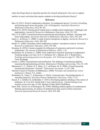 Proceedings of the 39th Annual Meeting of the Research Council on Mathematics Learning 2012 198
study also brings about an important question for research and practice: how can we support
teachers to enact curriculum that requires students to develop justification fluency?
References
Bass, H. (2011). Proof in mathematics education: An endangered species? A review of teaching
and learning proof across the grades: A K–16 Perspective. Journal for Research in
Mathematics Education, 42(1), 98–103.
Bieda, K.N. (2010). Enacting proof related tasks in middle school mathematics: Challenges and
opportunities. Journal for Research in Mathematics Education, 41(4), 351–382.
Ellis, A. B. (2007). Connections between generalizing and justifying: Students’ reasoning with
linear relationships. Journal for Research in Mathematics Education, 38(3), 194–229.
Healy, L., & Hoyles, C. (2000). A study of proof conceptions in algebra. Journal for Research in
Mathematics Education, 31(4), 396–428.
Knuth, E.J. (2002). Secondary school mathematics teachers’ conceptions of proof. Journal for
Research in mathematics Education, 33(5), 379–405.
Komatsu, K. (2010). Counter-examples for refinement of conjectures and proofs in primary
mathematics. The Journal of Mathematical Behavior, 29(1), 1–10.
Kuchemann, D., & Hoyles, C. (2009). From empirical to structural reasoning in mathematics:
Tracking changes over time. In D. A. Stylianou, M. L. Blanton, & E. J. Knuth (Eds.),
Teaching and learning proof across the grades: A K–16 Perspective (pp.171–190). New
York: Routledge.
Lannin, J. (2005). Generalization and justification: The challenge of introducing algebraic
reasoning through patterning activities. Mathematical Thinking and Learning, 7(3), 231–258.
Matsumura, L. C., Garnier, H. E. Slater, S. C., & Boston, M. D. (2008). Toward measuring
instructional interactions “At-Scale.” Educational Assessment, 13, 267–300.
National Council of Teachers of Mathematics. (2000). Principles and standards for school
mathematics. Reston, VA: Author.
Richardson, K., Carter, T., & Berenson, S. (2010). Connected tasks: The building blocks of
reasoning and proof. Australian Primary Mathematics Classroom, 15(4), 17–23.
Russel, S. J., Schifter, D., & Bastable, V. (2011). Developing algebraic thinking in the context of
arithmetic. In J. Cai, & E. Knuth (Eds.), Early algebraization: A global dialogue from
multiple perspectives (pp. 43–69). Springer-Verlag: Berlin Heidelberg.
Stein, M.K., Grover, B., & Hennigsen, M., (1996). Building student capacity for mathematical
thinking and reasoning: An analysis of mathematical tasks used in reform classrooms.
American Educational Research Journal, 33(2), 455–488.
 