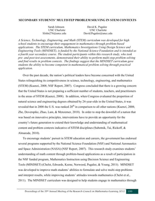 Proceedings of the 39th Annual Meeting of the Research Council on Mathematics Learning 2012 199
SECONDARY STUDENTS’ MULTISTEP PROBLEM SOLVING IN STEM CONTEXTS
Sarah Johnson David K. Pugalee
UNC Charlotte UNC Charlotte
SJohn276@uncc.edu David.Pugalee@uncc.edu
A Science, Technology, Engineering, and Math (STEM) curriculum was developed for high
school students to encourage their engagement in mathematics through problem-based
applications. The STEM curriculum, Mathematics Investigations Using Design Science and
Engineering Tools (MINDSET), is funded by the National Science Foundation and is intended as
a fourth year secondary course. The student participants within this research study, who took
pre- and post-test assessments, demonstrated their ability to perform multi-step problem solving
and find results in problem contexts. The findings suggest that the MINDSET curriculum gave
students the ability to become competent in mathematical problem solving through practical
application.
Over the past decade, the nation’s political leaders have become concerned with the United
States relinquishing its competitiveness in science, technology, engineering, and mathematics
(STEM) (Kuenzi, 2008; NSF Report, 2007). Congress concluded that there is a growing concern
that the United States is not preparing a sufficient number of students, teachers, and practitioners
in the areas of STEM (Kuenzi, 2008). In addition, when Congress evaluated the proportion of
natural science and engineering degrees obtained by 24-year-olds in the United States, it was
revealed that in 2008 the U.S. was ranked 20th
in comparison to all other nations (Kuenzi, 2008;
Zhe, Doverspike, Zhao, Lam, & Menzemer, 2010). In order to stop the downfall of a nation that
was based on innovative principles, interventions have to provide an opportunity for the
country’s future generation to extend their knowledge and understanding of mathematical
content and problem contexts indicative of STEM disciplines (Subotnik, Tai, Rickoff, &
Almarode, 2010).
To encourage students’ pursuit in STEM education and careers, the government has endorsed
several programs supported by the National Science Foundation (NSF) and National Aeronautics
and Space Administration (NASA) (NSF Report, 2007). This research study examines students’
understanding of math content through problem-based applications as a result of participation in
the NSF funded program, Mathematics Instruction using Decision Science and Engineering
Tools (MINDSET) (Chelst, Edwards, Keene, Norwood, Pugalee, & Young, 2011). MINDSET
was developed to improve math students’ abilities to formulate and solve multi-step problems
and interpret results, while improving students’ attitudes towards mathematics (Chelst et al.,
2011). The MINDSET curriculum was designed to help students engage in mathematics through
 
