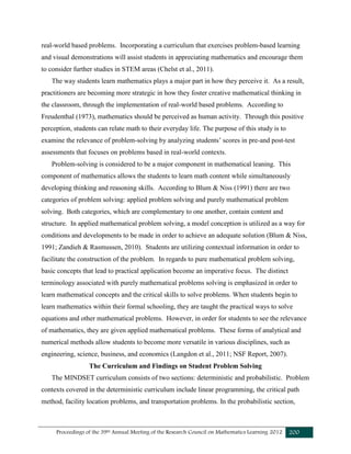 Proceedings of the 39th Annual Meeting of the Research Council on Mathematics Learning 2012 200
real-world based problems. Incorporating a curriculum that exercises problem-based learning
and visual demonstrations will assist students in appreciating mathematics and encourage them
to consider further studies in STEM areas (Chelst et al., 2011).
The way students learn mathematics plays a major part in how they perceive it. As a result,
practitioners are becoming more strategic in how they foster creative mathematical thinking in
the classroom, through the implementation of real-world based problems. According to
Freudenthal (1973), mathematics should be perceived as human activity. Through this positive
perception, students can relate math to their everyday life. The purpose of this study is to
examine the relevance of problem-solving by analyzing students’ scores in pre-and post-test
assessments that focuses on problems based in real-world contexts.
Problem-solving is considered to be a major component in mathematical leaning. This
component of mathematics allows the students to learn math content while simultaneously
developing thinking and reasoning skills. According to Blum & Niss (1991) there are two
categories of problem solving: applied problem solving and purely mathematical problem
solving. Both categories, which are complementary to one another, contain content and
structure. In applied mathematical problem solving, a model conception is utilized as a way for
conditions and developments to be made in order to achieve an adequate solution (Blum & Niss,
1991; Zandieh & Rasmussen, 2010). Students are utilizing contextual information in order to
facilitate the construction of the problem. In regards to pure mathematical problem solving,
basic concepts that lead to practical application become an imperative focus. The distinct
terminology associated with purely mathematical problems solving is emphasized in order to
learn mathematical concepts and the critical skills to solve problems. When students begin to
learn mathematics within their formal schooling, they are taught the practical ways to solve
equations and other mathematical problems. However, in order for students to see the relevance
of mathematics, they are given applied mathematical problems. These forms of analytical and
numerical methods allow students to become more versatile in various disciplines, such as
engineering, science, business, and economics (Langdon et al., 2011; NSF Report, 2007).
The Curriculum and Findings on Student Problem Solving
The MINDSET curriculum consists of two sections: deterministic and probabilistic. Problem
contexts covered in the deterministic curriculum include linear programming, the critical path
method, facility location problems, and transportation problems. In the probabilistic section,
 