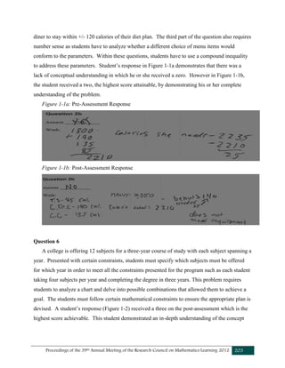 Proceedings of the 39th Annual Meeting of the Research Council on Mathematics Learning 2012 203
diner to stay within +/- 120 calories of their diet plan. The third part of the question also requires
number sense as students have to analyze whether a different choice of menu items would
conform to the parameters. Within these questions, students have to use a compound inequality
to address these parameters. Student’s response in Figure 1-1a demonstrates that there was a
lack of conceptual understanding in which he or she received a zero. However in Figure 1-1b,
the student received a two, the highest score attainable, by demonstrating his or her complete
understanding of the problem.
Figure 1-1a: Pre-Assessment Response
Figure 1-1b: Post-Assessment Response
Question 6
A college is offering 12 subjects for a three-year course of study with each subject spanning a
year. Presented with certain constraints, students must specify which subjects must be offered
for which year in order to meet all the constraints presented for the program such as each student
taking four subjects per year and completing the degree in three years. This problem requires
students to analyze a chart and delve into possible combinations that allowed them to achieve a
goal. The students must follow certain mathematical constraints to ensure the appropriate plan is
devised. A student’s response (Figure 1-2) received a three on the post-assessment which is the
highest score achievable. This student demonstrated an in-depth understanding of the concept
 