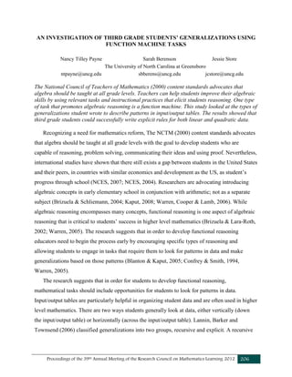 Proceedings of the 39th Annual Meeting of the Research Council on Mathematics Learning 2012 206
AN INVESTIGATION OF THIRD GRADE STUDENTS’ GENERALIZATIONS USING
FUNCTION MACHINE TASKS
Nancy Tilley Payne Sarah Berenson Jessie Store
The University of North Carolina at Greensboro
ntpayne@uncg.edu sbberens@uncg.edu jcstore@uncg.edu
The National Council of Teachers of Mathematics (2000) content standards advocates that
algebra should be taught at all grade levels. Teachers can help students improve their algebraic
skills by using relevant tasks and instructional practices that elicit students reasoning. One type
of task that promotes algebraic reasoning is a function machine. This study looked at the types of
generalizations student wrote to describe patterns in input/output tables. The results showed that
third grade students could successfully write explicit rules for both linear and quadratic data.
Recognizing a need for mathematics reform, The NCTM (2000) content standards advocates
that algebra should be taught at all grade levels with the goal to develop students who are
capable of reasoning, problem solving, communicating their ideas and using proof. Nevertheless,
international studies have shown that there still exists a gap between students in the United States
and their peers, in countries with similar economics and development as the US, as student’s
progress through school (NCES, 2007; NCES, 2004). Researchers are advocating introducing
algebraic concepts in early elementary school in conjunction with arithmetic; not as a separate
subject (Brizuela & Schliemann, 2004; Kaput, 2008; Warren, Cooper & Lamb, 2006). While
algebraic reasoning encompasses many concepts, functional reasoning is one aspect of algebraic
reasoning that is critical to students’ success in higher level mathematics (Brizuela & Lara-Roth,
2002; Warren, 2005). The research suggests that in order to develop functional reasoning
educators need to begin the process early by encouraging specific types of reasoning and
allowing students to engage in tasks that require them to look for patterns in data and make
generalizations based on those patterns (Blanton & Kaput, 2005; Confrey & Smith, 1994,
Warren, 2005).
The research suggests that in order for students to develop functional reasoning,
mathematical tasks should include opportunities for students to look for patterns in data.
Input/output tables are particularly helpful in organizing student data and are often used in higher
level mathematics. There are two ways students generally look at data, either vertically (down
the input/output table) or horizontally (across the input/output table). Lannin, Barker and
Townsend (2006) classified generalizations into two groups, recursive and explicit. A recursive
 