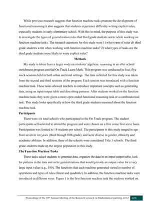 Proceedings of the 39th Annual Meeting of the Research Council on Mathematics Learning 2012 208
While previous research suggests that function machine tasks promote the development of
functional reasoning it also suggests that students experience difficulty writing explicit rules,
especially students in early elementary school. With this in mind, the purpose of this study was
to investigate the types of generalization rules that third grade students wrote while working on
function machine tasks. The research questions for this study were 1) what types of rules do third
grade students write when working with function machine tasks? 2) what types of tasks are the
third grade students more likely to write explicit rules?
Methods
My study is taken from a larger study on students’ algebraic reasoning in an after school
enrichment program entitled On Track Learn Math. This program was conducted in four, five
week sessions held in both urban and rural settings. The data collected for this study was taken
from the second and third sessions of the program. Each session was introduced with a function
machine task. These tasks allowed teachers to introduce important concepts such as generating
data, using an input/output table and describing patterns. After students worked on the function
machine tasks they were given a more open ended functional reasoning task or a combinatorical
task. This study looks specifically at how the third grade students reasoned about the function
machine task.
Participants
There were six total schools who participated in the On Track program. The student
participants self-selected to attend the program and were chosen on a first come/first serve basis.
Participation was limited to 18 students per school. The participants in this study ranged in age
from seven to ten years (third through fifth grade), and were diverse in gender, ethnicity and
academic abilities. In addition, three of the schools were considered Title 1 schools. The third
grade students made up the largest population in this study.
The Function Machine Tasks
These tasks asked students to generate data, organize the data in an input/output table, look
for patterns in the data and write generalizations that would provide an output value for a very
large input value (e.g., 100). The functions that each machine generated varied in number of
operations and types of rules (linear and quadratic). In addition, the function machine tasks were
introduced in different ways. Figure 1 is the first function machine task the students worked on.
 