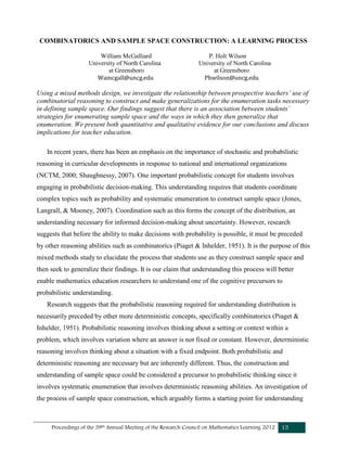 Proceedings of the 39th Annual Meeting of the Research Council on Mathematics Learning 2012 15
COMBINATORICS AND SAMPLE SPACE CONSTRUCTION: A LEARNING PROCESS
William McGalliard P. Holt Wilson
University of North Carolina University of North Carolina
at Greensboro at Greensboro
Wamcgall@uncg.edu Phwilson@uncg.edu
Using a mixed methods design, we investigate the relationship between prospective teachers’ use of
combinatorial reasoning to construct and make generalizations for the enumeration tasks necessary
in defining sample space. Our findings suggest that there is an association between students’
strategies for enumerating sample space and the ways in which they then generalize that
enumeration. We present both quantitative and qualitative evidence for our conclusions and discuss
implications for teacher education.
In recent years, there has been an emphasis on the importance of stochastic and probabilistic
reasoning in curricular developments in response to national and international organizations
(NCTM, 2000; Shaughnessy, 2007). One important probabilistic concept for students involves
engaging in probabilistic decision-making. This understanding requires that students coordinate
complex topics such as probability and systematic enumeration to construct sample space (Jones,
Langrall, & Mooney, 2007). Coordination such as this forms the concept of the distribution, an
understanding necessary for informed decision-making about uncertainty. However, research
suggests that before the ability to make decisions with probability is possible, it must be preceded
by other reasoning abilities such as combinatorics (Piaget & Inhelder, 1951). It is the purpose of this
mixed methods study to elucidate the process that students use as they construct sample space and
then seek to generalize their findings. It is our claim that understanding this process will better
enable mathematics education researchers to understand one of the cognitive precursors to
probabilistic understanding.
Research suggests that the probabilistic reasoning required for understanding distribution is
necessarily preceded by other more deterministic concepts, specifically combinatorics (Piaget &
Inhelder, 1951). Probabilistic reasoning involves thinking about a setting or context within a
problem, which involves variation where an answer is not fixed or constant. However, deterministic
reasoning involves thinking about a situation with a fixed endpoint. Both probabilistic and
deterministic reasoning are necessary but are inherently different. Thus, the construction and
understanding of sample space could be considered a precursor to probabilistic thinking since it
involves systematic enumeration that involves deterministic reasoning abilities. An investigation of
the process of sample space construction, which arguably forms a starting point for understanding
 