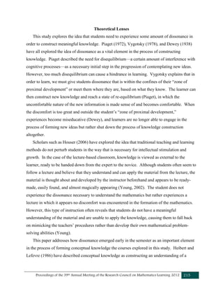 Proceedings of the 39th Annual Meeting of the Research Council on Mathematics Learning 2012 215
Theoretical Lenses
This study explores the idea that students need to experience some amount of dissonance in
order to construct meaningful knowledge. Piaget (1972), Vygotsky (1978), and Dewey (1938)
have all explored the idea of dissonance as a vital element in the process of constructing
knowledge. Piaget described the need for disequilibrium—a certain amount of interference with
cognitive processes—as a necessary initial step in the progression of contemplating new ideas.
However, too much disequilibrium can cause a hindrance in learning. Vygotsky explains that in
order to learn, we must give students dissonance that is within the confines of their “zone of
proximal development” or meet them where they are, based on what they know. The learner can
then construct new knowledge and reach a state of re-equilibrium (Piaget), in which the
uncomfortable nature of the new information is made sense of and becomes comfortable. When
the discomfort is too great and outside the student’s “zone of proximal development,”
experiences become miseducative (Dewey), and learners are no longer able to engage in the
process of forming new ideas but rather shut down the process of knowledge construction
altogether.
Scholars such as Houser (2006) have explored the idea that traditional teaching and learning
methods do not perturb students in the way that is necessary for intellectual stimulation and
growth. In the case of the lecture-based classroom, knowledge is viewed as external to the
learner, ready to be handed down from the expert to the novice. Although students often seem to
follow a lecture and believe that they understand and can apply the material from the lecture, the
material is thought about and developed by the instructor beforehand and appears to be ready-
made, easily found, and almost magically appearing (Young, 2002). The student does not
experience the dissonance necessary to understand the mathematics but rather experiences a
lecture in which it appears no discomfort was encountered in the formation of the mathematics.
However, this type of instruction often reveals that students do not have a meaningful
understanding of the material and are unable to apply the knowledge, causing them to fall back
on mimicking the teachers’ procedures rather than develop their own mathematical problem-
solving abilities (Young).
This paper addresses how dissonance emerged early in the semester as an important element
in the process of forming conceptual knowledge the courses explored in this study. Heibert and
Lefevre (1986) have described conceptual knowledge as constructing an understanding of a
 