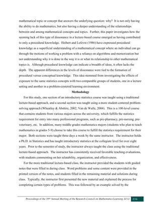 Proceedings of the 39th Annual Meeting of the Research Council on Mathematics Learning 2012 216
mathematical topic or concept that answers the underlying question: why? It is not only having
the ability to do mathematics, but also having a deeper understanding of the relationships
between and among mathematical concepts and topics. Further, this paper investigates how the
seeming lack of this type of dissonance in a lecture-based course emerged as having contributed
to only a procedural knowledge. Heibert and Lefevre (1986) have expressed procedural
knowledge as a superficial understanding of a mathematical concept where an individual can go
through the motions of working a problem with a reliance on algorithms and memorization but
not understanding why it is done in the way it is or what its relationship to other mathematical
topics is. Although procedural knowledge can indicate a breadth of ideas, it often lacks the
depth. The apparent differences in the levels of dissonance were tied to the formation of
procedural versus conceptual knowledge. This idea stemmed from investigating the effects of
exposure to the same statistics concepts with two comparable groups of students, one in a lecture
setting and another in a problem-centered learning environment.
Methodology
For this study, one section of an introductory statistics course was taught using a traditional
lecture-based approach, and a second section was taught using a more student-centered problem-
solving approach (Wheatley & Abshire, 2002; Van de Walle, 2004). This is a 100-level course
that contains students from various majors across the university, which fulfills the statistics
requirement for entry into many professional programs, such as pre-pharmacy, pre-nursing, pre-
veterinary, etc. In addition, many middle grades mathematics majors (students who plan to teach
mathematics in grades 5-9) choose to take this course to fulfill the statistics requirement for their
major. Both sections were taught three days a week by the same instructor. The instructor holds
a Ph.D. in Statistics and has taught introductory statistics at the collegiate level for over eight
years. Prior to the semester of study, the instructor always taught the class using the traditional
lecture-based approach. The instructor has consistently received favorable teaching evaluations,
with students commenting on her relatability, organization, and effectiveness.
For the more traditional lecture-based class, the instructor provided the students with guided
notes that were filled in during class. Word problems and some content were provided in the
printed version of the notes, and students filled in the remaining material and solutions during
class. Typically, the instructor first presented the new material and explained the process for
completing certain types of problems. This was followed by an example solved by the
 