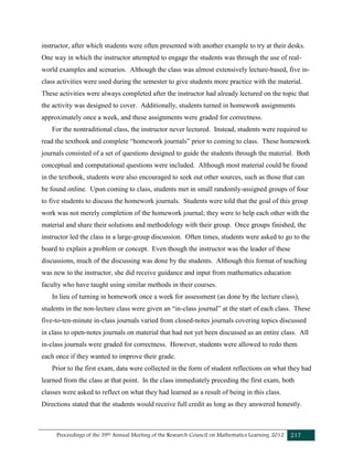 Proceedings of the 39th Annual Meeting of the Research Council on Mathematics Learning 2012 217
instructor, after which students were often presented with another example to try at their desks.
One way in which the instructor attempted to engage the students was through the use of real-
world examples and scenarios. Although the class was almost extensively lecture-based, five in-
class activities were used during the semester to give students more practice with the material.
These activities were always completed after the instructor had already lectured on the topic that
the activity was designed to cover. Additionally, students turned in homework assignments
approximately once a week, and these assignments were graded for correctness.
For the nontraditional class, the instructor never lectured. Instead, students were required to
read the textbook and complete “homework journals” prior to coming to class. These homework
journals consisted of a set of questions designed to guide the students through the material. Both
conceptual and computational questions were included. Although most material could be found
in the textbook, students were also encouraged to seek out other sources, such as those that can
be found online. Upon coming to class, students met in small randomly-assigned groups of four
to five students to discuss the homework journals. Students were told that the goal of this group
work was not merely completion of the homework journal; they were to help each other with the
material and share their solutions and methodology with their group. Once groups finished, the
instructor led the class in a large-group discussion. Often times, students were asked to go to the
board to explain a problem or concept. Even though the instructor was the leader of these
discussions, much of the discussing was done by the students. Although this format of teaching
was new to the instructor, she did receive guidance and input from mathematics education
faculty who have taught using similar methods in their courses.
In lieu of turning in homework once a week for assessment (as done by the lecture class),
students in the non-lecture class were given an “in-class journal” at the start of each class. These
five-to-ten-minute in-class journals varied from closed-notes journals covering topics discussed
in class to open-notes journals on material that had not yet been discussed as an entire class. All
in-class journals were graded for correctness. However, students were allowed to redo them
each once if they wanted to improve their grade.
Prior to the first exam, data were collected in the form of student reflections on what they had
learned from the class at that point. In the class immediately preceding the first exam, both
classes were asked to reflect on what they had learned as a result of being in this class.
Directions stated that the students would receive full credit as long as they answered honestly.
 