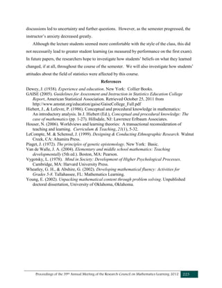 Proceedings of the 39th Annual Meeting of the Research Council on Mathematics Learning 2012 223
discussions led to uncertainty and further questions. However, as the semester progressed, the
instructor’s anxiety decreased greatly.
Although the lecture students seemed more comfortable with the style of the class, this did
not necessarily lead to greater student learning (as measured by performance on the first exam).
In future papers, the researchers hope to investigate how students’ beliefs on what they learned
changed, if at all, throughout the course of the semester. We will also investigate how students’
attitudes about the field of statistics were affected by this course.
References
Dewey, J. (1938). Experience and education. New York: Collier Books.
GAISE (2005). Guidelines for Assessment and Instruction in Statistics Education College
Report, American Statistical Association. Retrieved October 25, 2011 from
http://www.amstat.org/education/gaise/GaiseCollege_Full.pdf
Hiebert, J., & Lefevre, P. (1986). Conceptual and procedural knowledge in mathematics:
An introductory analysis. In J. Hiebert (Ed.), Conceptual and procedural knowledge: The
case of mathematics (pp. 1-27). Hillsdale, NJ: Lawrence Erlbaum Associates.
Houser, N. (2006). Worldviews and learning theories: A transactional reconsideration of
teaching and learning. Curriculum & Teaching, 21(1), 5-32.
LeCompte, M. & Schensul, J. (1999). Designing & Conducting Ethnographic Research. Walnut
Creek, CA: Altamira Press.
Piaget, J. (1972). The principles of genetic epistemology. New York: Basic.
Van de Walle, J. A. (2004). Elementary and middle school mathematics: Teaching
developmentally (5th ed.). Boston, MA: Pearson.
Vygotsky, L. (1978). Mind in Society: Development of Higher Psychological Processes.
Cambridge, MA: Harvard University Press.
Wheatley, G. H., & Abshire, G. (2002). Developing mathematical fluency: Activities for
Grades 5-8. Tallahassee, FL: Mathematics Learning.
Young, E. (2002). Unpacking mathematical content through problem solving. Unpublished
doctoral dissertation, University of Oklahoma, Oklahoma.
 