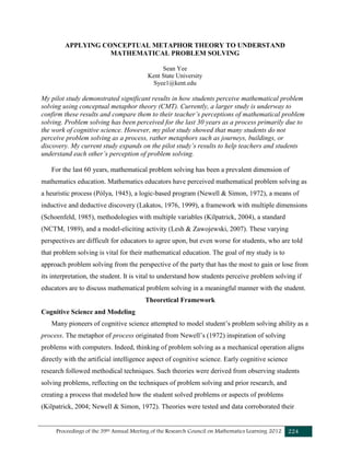 Proceedings of the 39th Annual Meeting of the Research Council on Mathematics Learning 2012 224
APPLYING CONCEPTUAL METAPHOR THEORY TO UNDERSTAND
MATHEMATICAL PROBLEM SOLVING
Sean Yee
Kent State University
Syee1@kent.edu
My pilot study demonstrated significant results in how students perceive mathematical problem
solving using conceptual metaphor theory (CMT). Currently, a larger study is underway to
confirm these results and compare them to their teacher’s perceptions of mathematical problem
solving. Problem solving has been perceived for the last 30 years as a process primarily due to
the work of cognitive science. However, my pilot study showed that many students do not
perceive problem solving as a process, rather metaphors such as journeys, buildings, or
discovery. My current study expands on the pilot study’s results to help teachers and students
understand each other’s perception of problem solving.
For the last 60 years, mathematical problem solving has been a prevalent dimension of
mathematics education. Mathematics educators have perceived mathematical problem solving as
a heuristic process (Pólya, 1945), a logic-based program (Newell & Simon, 1972), a means of
inductive and deductive discovery (Lakatos, 1976, 1999), a framework with multiple dimensions
(Schoenfeld, 1985), methodologies with multiple variables (Kilpatrick, 2004), a standard
(NCTM, 1989), and a model-eliciting activity (Lesh & Zawojewski, 2007). These varying
perspectives are difficult for educators to agree upon, but even worse for students, who are told
that problem solving is vital for their mathematical education. The goal of my study is to
approach problem solving from the perspective of the party that has the most to gain or lose from
its interpretation, the student. It is vital to understand how students perceive problem solving if
educators are to discuss mathematical problem solving in a meaningful manner with the student.
Theoretical Framework
Cognitive Science and Modeling
Many pioneers of cognitive science attempted to model student’s problem solving ability as a
process. The metaphor of process originated from Newell’s (1972) inspiration of solving
problems with computers. Indeed, thinking of problem solving as a mechanical operation aligns
directly with the artificial intelligence aspect of cognitive science. Early cognitive science
research followed methodical techniques. Such theories were derived from observing students
solving problems, reflecting on the techniques of problem solving and prior research, and
creating a process that modeled how the student solved problems or aspects of problems
(Kilpatrick, 2004; Newell & Simon, 1972). Theories were tested and data corroborated their
 