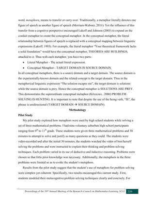 Proceedings of the 39th Annual Meeting of the Research Council on Mathematics Learning 2012 226
word, metaphora, means to transfer or carry over. Traditionally, a metaphor literally denotes one
figure of speech as another figure of speech (Merriam-Webster, 2011). Yet the influence of this
transfer from a cognitive perspective encouraged Lakoff and Johnson (2003) to expand on the
conduit metaphor to create the conceptual metaphor. In the conceptual metaphor, the literal
relationship between figures of speech is replaced with a conceptual mapping between linguistic
expressions (Lakoff, 1993). For example, the literal metaphor “Your theoretical framework lacks
a solid foundation” would have the conceptual metaphor, THEORIES ARE BUILDINGS,
attached to it. Thus with each metaphor, you have two parts:
 Literal Metaphor - The actual literal expression.
 Conceptual Metaphor - TARGET DOMAIN IS SOURCE DOMAIN
In all conceptual metaphors, there is a source domain and a target domain. The source domain is
the experientially-known domain and the related concept is the target domain. Thus in the
metaphorical linguistic expression “The solution escapes me”, the target domain is solutions
while the source domain is prey. Hence the conceptual metaphor is SOLUTIONS ARE PREY.
This demonstrates the superordinate conceptual metaphor (Kövecses , 2006) PROBLEM
SOLVING IS HUNTING. It is important to note that despite the use of the being verb, “IS”, the
phrase is unidirectional (TARGET DOMAIN  SOURCE DOMAIN).
Methodology
Pilot Study
My pilot study explored how metaphors were used by high school students while solving a
set of three mathematical problems. I had nine voluntary suburban high school participants
ranging from 9th
to 11th
grade. These students were given three mathematical problems and 30
minutes to attempt to solve and justify as many questions as they could. The students were
video-recorded and after the initial 30 minutes, the students watched the video of him/herself
solving the problems and were instructed to explain their thinking and problem-solving
techniques. Each problem varied in its use of deductive and inductive reasoning. Problems were
chosen so that little prior knowledge was necessary. Additionally, the metaphors in the three
problems were limited so as to evoke the student’s metaphors.
Results from the pilot study suggest that the student’s use of metaphors for problem solving
were complex yet coherent. Specifically, two results encouraged this current study. First,
students modeled their metacognitive problem solving techniques clearly and concisely. For
 