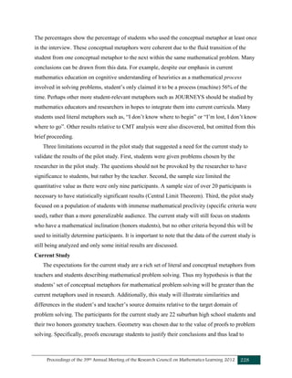 Proceedings of the 39th Annual Meeting of the Research Council on Mathematics Learning 2012 228
The percentages show the percentage of students who used the conceptual metaphor at least once
in the interview. These conceptual metaphors were coherent due to the fluid transition of the
student from one conceptual metaphor to the next within the same mathematical problem. Many
conclusions can be drawn from this data. For example, despite our emphasis in current
mathematics education on cognitive understanding of heuristics as a mathematical process
involved in solving problems, student’s only claimed it to be a process (machine) 56% of the
time. Perhaps other more student-relevant metaphors such as JOURNEYS should be studied by
mathematics educators and researchers in hopes to integrate them into current curricula. Many
students used literal metaphors such as, “I don’t know where to begin” or “I’m lost, I don’t know
where to go”. Other results relative to CMT analysis were also discovered, but omitted from this
brief proceeding.
Three limitations occurred in the pilot study that suggested a need for the current study to
validate the results of the pilot study. First, students were given problems chosen by the
researcher in the pilot study. The questions should not be provoked by the researcher to have
significance to students, but rather by the teacher. Second, the sample size limited the
quantitative value as there were only nine participants. A sample size of over 20 participants is
necessary to have statistically significant results (Central Limit Theorem). Third, the pilot study
focused on a population of students with immense mathematical proclivity (specific criteria were
used), rather than a more generalizable audience. The current study will still focus on students
who have a mathematical inclination (honors students), but no other criteria beyond this will be
used to initially determine participants. It is important to note that the data of the current study is
still being analyzed and only some initial results are discussed.
Current Study
The expectations for the current study are a rich set of literal and conceptual metaphors from
teachers and students describing mathematical problem solving. Thus my hypothesis is that the
students’ set of conceptual metaphors for mathematical problem solving will be greater than the
current metaphors used in research. Additionally, this study will illustrate similarities and
differences in the student’s and teacher’s source domains relative to the target domain of
problem solving. The participants for the current study are 22 suburban high school students and
their two honors geometry teachers. Geometry was chosen due to the value of proofs to problem
solving. Specifically, proofs encourage students to justify their conclusions and thus lead to
 