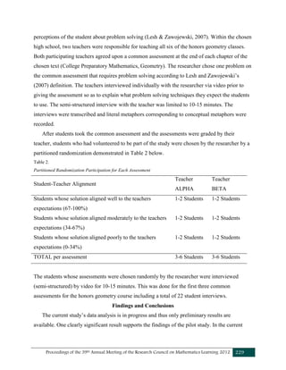 Proceedings of the 39th Annual Meeting of the Research Council on Mathematics Learning 2012 229
perceptions of the student about problem solving (Lesh & Zawojewski, 2007). Within the chosen
high school, two teachers were responsible for teaching all six of the honors geometry classes.
Both participating teachers agreed upon a common assessment at the end of each chapter of the
chosen text (College Preparatory Mathematics, Geometry). The researcher chose one problem on
the common assessment that requires problem solving according to Lesh and Zawojewski’s
(2007) definition. The teachers interviewed individually with the researcher via video prior to
giving the assessment so as to explain what problem solving techniques they expect the students
to use. The semi-structured interview with the teacher was limited to 10-15 minutes. The
interviews were transcribed and literal metaphors corresponding to conceptual metaphors were
recorded.
After students took the common assessment and the assessments were graded by their
teacher, students who had volunteered to be part of the study were chosen by the researcher by a
partitioned randomization demonstrated in Table 2 below.
Table 2.
Partitioned Randomization Participation for Each Assessment
Student-Teacher Alignment
Teacher
ALPHA
Teacher
BETA
Students whose solution aligned well to the teachers
expectations (67-100%)
1-2 Students 1-2 Students
Students whose solution aligned moderately to the teachers
expectations (34-67%)
1-2 Students 1-2 Students
Students whose solution aligned poorly to the teachers
expectations (0-34%)
1-2 Students 1-2 Students
TOTAL per assessment 3-6 Students 3-6 Students
The students whose assessments were chosen randomly by the researcher were interviewed
(semi-structured) by video for 10-15 minutes. This was done for the first three common
assessments for the honors geometry course including a total of 22 student interviews.
Findings and Conclusions
The current study’s data analysis is in progress and thus only preliminary results are
available. One clearly significant result supports the findings of the pilot study. In the current
 