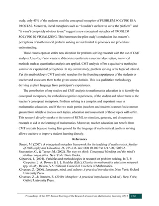 Proceedings of the 39th Annual Meeting of the Research Council on Mathematics Learning 2012 230
study, only 45% of the students used the conceptual metaphor of PROBLEM SOLVING IS A
PROCESS. Moreover, literal metaphors such as “I couldn’t see how to solve the problem” and
“it wasn’t completely obvious to me” suggest a new conceptual metaphor of PROBLEM
SOLVING IS VISUALIZING. This buttresses the pilot study’s conclusion that student’s
perceptions of mathematical problem solving are not limited to processes and procedural
understanding.
These results open an entire new direction for problem-solving research with the use of CMT
analysis. Usually, if one wants to abbreviate results into a succinct description, numerical
methods such as quantitative analysis are applied. CMT analysis offers a qualitative method to
summarize experiential perceptions. In my current study, problem solving is the topic of interest.
Yet this methodology (CMT analysis) searches for the founding experiences of the students or
teacher and associates them to the given source domain. This is a qualitative methodology
deriving explicit language from participant’s experiences.
The contribution of my studies and CMT analysis to mathematics education is to identify the
conceptual metaphors, the embodied cognitive experiences, of the student and relate them to the
teacher’s conceptual metaphors. Problem solving is a complex and important issue in
mathematics education, and if the two main parties (teachers and students) cannot find common
ground from which to discuss such topics, education and assessment of those topics will suffer.
This research directly speaks to the tenets of RCML to stimulate, generate, and disseminate
research to aid in the learning of mathematics. Moreover, teacher education can benefit from
CMT analysis because having firm ground for the language of mathematical problem solving
allows teachers to improve student learning directly.
References
Danesi, M. (2007). A conceptual metaphor framework for the teaching of mathematics. Studies
of Philosophy and Education, 26, 225-236. doi: DOI 10.1007/s11217-007-9035-5
Fauconnier, G., & Turner, M. (2002). The way we think: Conceptual blending and the mind's
hidden complexities. New York: Basic Books.
Kilpatrick, J. (2004). Variables and methodologies in research on problem solving. In T. P.
Carpenter, J. A. Dossey & J. L. Koehler (Eds.), Classics in mathematics education research
(pp. 40-48). Reston, VA: National Council of Teachers of Mathematics.
Kövecses, Z. (2006). Language, mind, and culture: A practical introduction. New York: Oxford
University Press.
Kövecses, Z., & Benczes, R. (2010). Metaphor: A practical introduction (2nd ed.). New York:
Oxford University Press.
 