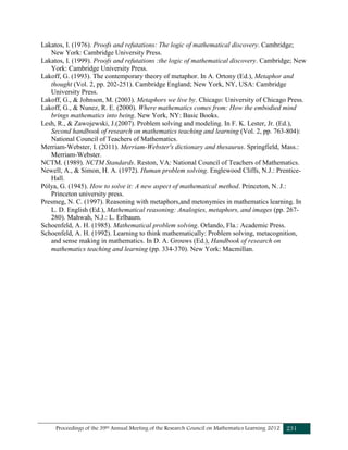 Proceedings of the 39th Annual Meeting of the Research Council on Mathematics Learning 2012 231
Lakatos, I. (1976). Proofs and refutations: The logic of mathematical discovery. Cambridge;
New York: Cambridge University Press.
Lakatos, I. (1999). Proofs and refutations :the logic of mathematical discovery. Cambridge; New
York: Cambridge University Press.
Lakoff, G. (1993). The contemporary theory of metaphor. In A. Ortony (Ed.), Metaphor and
thought (Vol. 2, pp. 202-251). Cambridge England; New York, NY, USA: Cambridge
University Press.
Lakoff, G., & Johnson, M. (2003). Metaphors we live by. Chicago: University of Chicago Press.
Lakoff, G., & Nunez, R. E. (2000). Where mathematics comes from: How the embodied mind
brings mathematics into being. New York, NY: Basic Books.
Lesh, R., & Zawojewski, J.(2007). Problem solving and modeling. In F. K. Lester, Jr. (Ed.),
Second handbook of research on mathematics teaching and learning (Vol. 2, pp. 763-804):
National Council of Teachers of Mathematics.
Merriam-Webster, I. (2011). Merriam-Webster's dictionary and thesaurus. Springfield, Mass.:
Merriam-Webster.
NCTM. (1989). NCTM Standards. Reston, VA: National Council of Teachers of Mathematics.
Newell, A., & Simon, H. A. (1972). Human problem solving. Englewood Cliffs, N.J.: Prentice-
Hall.
Pólya, G. (1945). How to solve it: A new aspect of mathematical method. Princeton, N. J.:
Princeton university press.
Presmeg, N. C. (1997). Reasoning with metaphors,and metonymies in mathematics learning. In
L. D. English (Ed.), Mathematical reasoning: Analogies, metaphors, and images (pp. 267-
280). Mahwah, N.J.: L. Erlbaum.
Schoenfeld, A. H. (1985). Mathematical problem solving. Orlando, Fla.: Academic Press.
Schoenfeld, A. H. (1992). Learning to think mathematically: Problem solving, metacognition,
and sense making in mathematics. In D. A. Grouws (Ed.), Handbook of research on
mathematics teaching and learning (pp. 334-370). New York: Macmillan.
 