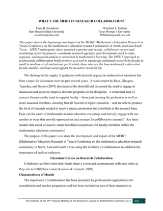 Proceedings of the 39th Annual Meeting of the Research Council on Mathematics Learning 2012 232
WHAT’S THE MERiT IN RESEARCH COLLABORATION?
Mary B. Swarthout Winifred A. Mallam
Sam Houston State University Texas Woman’s University
swarthout@shsu.edu WMallam@mail.twu.edu
This paper shares the beginnings and impact of the MERiT (Mathematics Education Research in
Texas) Conference on the mathematics education research community in North, East and South
Texas. MERiT participants share research expertise and results, collaborate on new and
continuing research projects, coordinate research agendas, and disseminate work to state,
regional, and national audiences interested in mathematics learning. The MERiT approach to
professional collaboration holds promise as a tool to encourage continued research by faculty at
small to medium-sized institutions, particularly those who are the lone mathematics education
faculty member and may need support for an active research life.
The shortage in the supply of graduates with doctoral degrees in mathematics education has
been a topic for discussion over the past several years. A status report by Reys, Glasgow,
Teuscher, and Nevels (2007) documented the shortfall and discussed the need to engage in
discussion and action to improve doctoral programs in the discipline. A connected area of
concern focuses on the need to support faculty – those just entering the profession as well as
more seasoned members, ensuring that all flourish in higher education – and are able to produce
the level of research needed to receive tenure, promotion and contribute to the research base.
How can the cadre of mathematics teacher educators encourage and actively engage with one
another in ways that provide opportunities and avenues for collaborative research? Are there
models that could be used to create beneficial connections for faculty members within the
mathematics education community?
The purpose of this paper is to share the development and impact of the MERiT
(Mathematics Education Research in Texas) Conference on the mathematics education research
community in North, East and South Texas using the literature of collaboration to establish the
importance of such an endeavor.
Literature Review on Research Collaboration
Collaboratives form when individuals share a vision and communicate with each other as
they aim to fulfill their vision (Leonard & Leonard, 2002).
Characteristics of Models
The importance of collaboration has been promoted by professional organizations for
accreditation and teacher preparation and has been included as part of their standards or
 