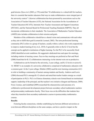 Proceedings of the 39th Annual Meeting of the Research Council on Mathematics Learning 2012 233
goal/mission. Ross et al. (2005, p. 278) noted that “If collaboration is a valued skill for teachers,
then it is essential that teacher educators find ways to make collaboration a more integral part of
the university context”. Likewise collaboration has been promoted by associations such as the
Association of Teacher Educators (ATE), the National Association for the Accreditation of
Teacher Education (NCATE), Interstate New Teacher Assessment and Support Consortium
(INTASC), and the National Board for Professional Teaching Standards (NBPTS). They all
incorporate collaboration in their standards. The Association of Mathematics Teacher Educators
(AMTE) also includes collaboration in their mission and goals.
Members of the collaborative should have a shared vision and communicate with each other
as they aim to fulfill their goal (Leonard & Leonard, 2002). The term professional learning
community (PLC) refers to a group of teachers, usually within a school, who work cooperatively
to improve student learning (Cory et al., 2010). It generally refers to the K-12 level but the
concept can be applied to institutions of higher learning. For the PLC to be successful, Hord
(2009) identified several conditions. He suggested a dedicated time and space for meetings,
including rotation of meeting venues. Face-to-face meetings are preferred as Parr and Ward
(2006) found that for K-12 collaborations interacting via the internet were not as productive.
Collaboratives can be formed at the university, 2-year college, and K-12 levels or across K-
16. MERiT is an example of a university collaborative comprised of mathematics educators with
a common goal. At the 2-year college, Minkler (2002) used the term learning communities (LC)
to refer to building a community of learners among students and faculty. Andrews and Lewis
(2004) discussed PLCs amongst K-12 schools and noted that teacher leaders emerge as a result
of participation in PLCs. PLCs in Chinese elementary schools were formed based on institutional
support, leadership of the principal, and the teachers' own initiative (Sargent and Hannum, 2009).
Frost, Coomes, and Lindeblad (2009) researched the characteristics and outcomes of a
collaborative professional development project between secondary school mathematics teachers
and postsecondary mathematics faculty. Their focus was on the difficulties that students face
when they transition from secondary mathematics courses to postsecondary mathematics
courses.
Benefits
Fostering faculty connections, whether establishing ties between different universities or
even between different disciplines on the same campus, can have a positive impact on the
 