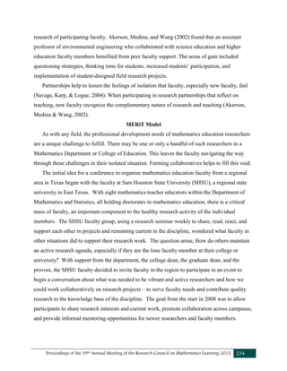 Proceedings of the 39th Annual Meeting of the Research Council on Mathematics Learning 2012 234
research of participating faculty. Akerson, Medina, and Wang (2002) found that an assistant
professor of environmental engineering who collaborated with science education and higher
education faculty members benefited from peer faculty support. The areas of gain included
questioning strategies, thinking time for students, increased students’ participation, and
implementation of student-designed field research projects.
Partnerships help to lessen the feelings of isolation that faculty, especially new faculty, feel
(Savage, Karp, & Logue, 2004). When participating in research partnerships that reflect on
teaching, new faculty recognize the complementary nature of research and teaching (Akerson,
Medina & Wang, 2002).
MERiT Model
As with any field, the professional development needs of mathematics education researchers
are a unique challenge to fulfill. There may be one or only a handful of such researchers in a
Mathematics Department or College of Education. This leaves the faculty navigating the way
through these challenges in their isolated situation. Forming collaboratives helps to fill this void.
The initial idea for a conference to organize mathematics education faculty from a regional
area in Texas began with the faculty at Sam Houston State University (SHSU), a regional state
university in East Texas. With eight mathematics teacher educators within the Department of
Mathematics and Statistics, all holding doctorates in mathematics education, there is a critical
mass of faculty, an important component to the healthy research activity of the individual
members. The SHSU faculty group, using a research seminar weekly to share, read, react, and
support each other in projects and remaining current in the discipline, wondered what faculty in
other situations did to support their research work. The question arose, How do others maintain
an active research agenda, especially if they are the lone faculty member at their college or
university? With support from the department, the college dean, the graduate dean, and the
provost, the SHSU faculty decided to invite faculty in the region to participate in an event to
begin a conversation about what was needed to be vibrant and active researchers and how we
could work collaboratively on research projects – to serve faculty needs and contribute quality
research to the knowledge base of the discipline. The goal from the start in 2008 was to allow
participants to share research interests and current work, promote collaboration across campuses,
and provide informal mentoring opportunities for newer researchers and faculty members.
 