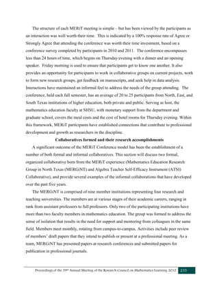 Proceedings of the 39th Annual Meeting of the Research Council on Mathematics Learning 2012 235
The structure of each MERiT meeting is simple – but has been viewed by the participants as
an interaction was well worth their time. This is indicated by a 100% response rate of Agree or
Strongly Agree that attending the conference was worth their time investment, based on a
conference survey completed by participants in 2010 and 2011. The conference encompasses
less than 24 hours of time, which begins on Thursday evening with a dinner and an opening
speaker. Friday morning is used to ensure that participants get to know one another. It also
provides an opportunity for participants to work in collaborative groups on current projects, work
to form new research groups, get feedback on manuscripts, and seek help in data analysis.
Interactions have maintained an informal feel to address the needs of the group attending. The
conference, held each fall semester, has an average of 20 to 25 participants from North, East, and
South Texas institutions of higher education, both private and public. Serving as host, the
mathematics education faculty at SHSU, with monetary support from the department and
graduate school, covers the meal costs and the cost of hotel rooms for Thursday evening. Within
this framework, MERiT participants have established connections that contribute to professional
development and growth as researchers in the discipline.
Collaboratives formed and their research accomplishments
A significant outcome of the MERiT Conference model has been the establishment of a
number of both formal and informal collaboratives. This section will discuss two formal,
organized collaborative born from the MERiT experience (Mathematics Education Research
Group in North Texas (MERGiNT) and Algebra Teacher Self-Efficacy Instrument (ATSI)
Collaborative), and provide several examples of the informal collaborations that have developed
over the past five years.
The MERGiNT is comprised of nine member institutions representing four research and
teaching universities. The members are at various stages of their academic careers, ranging in
rank from assistant professors to full professors. Only two of the participating institutions have
more than two faculty members in mathematics education. The group was formed to address the
sense of isolation that results in the need for support and mentoring from colleagues in the same
field. Members meet monthly, rotating from campus-to-campus. Activities include peer review
of members’ draft papers that they intend to publish or present at a professional meeting. As a
team, MERGiNT has presented papers at research conferences and submitted papers for
publication in professional journals.
 