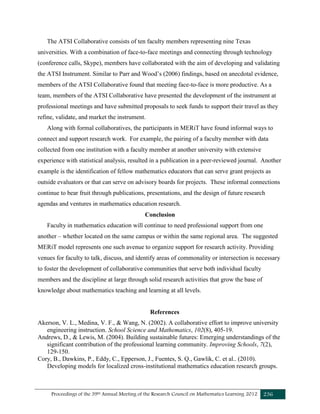 Proceedings of the 39th Annual Meeting of the Research Council on Mathematics Learning 2012 236
The ATSI Collaborative consists of ten faculty members representing nine Texas
universities. With a combination of face-to-face meetings and connecting through technology
(conference calls, Skype), members have collaborated with the aim of developing and validating
the ATSI Instrument. Similar to Parr and Wood’s (2006) findings, based on anecdotal evidence,
members of the ATSI Collaborative found that meeting face-to-face is more productive. As a
team, members of the ATSI Collaborative have presented the development of the instrument at
professional meetings and have submitted proposals to seek funds to support their travel as they
refine, validate, and market the instrument.
Along with formal collaboratives, the participants in MERiT have found informal ways to
connect and support research work. For example, the pairing of a faculty member with data
collected from one institution with a faculty member at another university with extensive
experience with statistical analysis, resulted in a publication in a peer-reviewed journal. Another
example is the identification of fellow mathematics educators that can serve grant projects as
outside evaluators or that can serve on advisory boards for projects. These informal connections
continue to bear fruit through publications, presentations, and the design of future research
agendas and ventures in mathematics education research.
Conclusion
Faculty in mathematics education will continue to need professional support from one
another – whether located on the same campus or within the same regional area. The suggested
MERiT model represents one such avenue to organize support for research activity. Providing
venues for faculty to talk, discuss, and identify areas of commonality or intersection is necessary
to foster the development of collaborative communities that serve both individual faculty
members and the discipline at large through solid research activities that grow the base of
knowledge about mathematics teaching and learning at all levels.
References
Akerson, V. L., Medina, V. F., & Wang, N. (2002). A collaborative effort to improve university
engineering instruction. School Science and Mathematics, 102(8), 405-19.
Andrews, D., & Lewis, M. (2004). Building sustainable futures: Emerging understandings of the
significant contribution of the professional learning community. Improving Schools, 7(2),
129-150.
Cory, B., Dawkins, P., Eddy, C., Epperson, J., Fuentes, S. Q., Gawlik, C. et al.. (2010).
Developing models for localized cross-institutional mathematics education research groups.
 