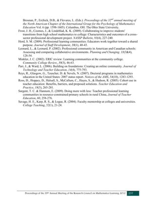 Proceedings of the 39th Annual Meeting of the Research Council on Mathematics Learning 2012 237
Brosnan, P., Erchick, D.B., & Flevares, L. (Eds.). Proceedings of the 32nd
annual meeting of
the North American Chapter of the International Group for the Psychology of Mathematics
Education Vol. 6 (pp. 1598-1605). Columbus, OH: The Ohio State University.
Frost, J. H., Coomes, J., & Lindeblad, K. K. (2009). Collaborating to improve students'
transitions from high school mathematics to college: Characteristics and outcomes of a cross-
sector professional development project. NASSP Bulletin, 93(4), 227-240.
Hord, S. M. (2009). Professional learning communities: Educators work together toward a shared
purpose. Journal of Staff Development, 30(1), 40-43.
Leonard, L., & Leonard, P. (2002). Professional community in American and Canadian schools:
Assessing and comparing collaborative environments. Planning and Changing. 33(3&4),
128-54.
Minkler, J. C. (2002). ERIC review: Learning communities at the community college.
Community College Review, 30(3), 46-63.
Parr, J., & Ward, L. (2006). Building on foundations: Creating an online community. Journal of
Technology and Teacher Education, 14(4), 775-793.
Reys, R., Glasgow, G., Teuscher, D. & Nevels, N. (2007). Doctoral programs in mathematics
education in the United States: 2007 status report. Notices of the AMS, 54(10), 1283-1293.
Ross, D., Hoppey, D., Halsall, S., McCallum, C., Hayes, S., & Hudson, R. (2005). Cohort use in
teacher education: Benefits, barriers, and proposed solutions. Teacher Education and
Practice, 18(3), 265-281.
Sargent, T. C. & Hannum, E. (2009). Doing more with less: Teacher professional learning
communities in resource-constrained primary schools in rural China, Journal of Teacher
Education, 60, 258-276.
Savage, H. E., Karp, R. S., & Logue, R. (2004). Faculty mentorship at colleges and universities.
College Teaching, 52(1), 21-24.
 