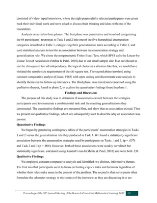 Proceedings of the 39th Annual Meeting of the Research Council on Mathematics Learning 2012 19
consisted of video- taped interviews, where the eight purposefully selected participants were given
back their individual work and were asked to discuss their thinking and ideas with one of the
researchers.
Analysis occurred in three phases. The first phase was quantitative and involved categorizing
the 86 participants’ responses to Task 1 and 2 into one of the five hierarchical enumeration
categories described in Table 1, categorizing their generalization rules according to Table 2, and
used statistical analysis to test for an association between the enumeration strategy and
generalization rule. We chose the nonparametric Fisher Exact Test, which SPSS calls the Linear-by-
Linear Test of Association (Mehta & Patel, 2010) due to our small sample size. Had we chosen to
use the chi-squared test of independence, the logical choice in a situation like this, we would have
violated the sample size requirement of the chi-square test. The second phase involved using
constant comparative analysis (Glaser, 1965) with open coding and discriminate case analysis to
identify themes in the follow-up interviews. The third phase, was mixed and concerned using the
qualitative themes, found in phase 2, to explain the quantitative findings found in phase 1.
Findings and Discussion
The purpose of this study was to determine if associations existed between the strategies
participants used to enumerate a combinatorial task and the resulting generalizations they
constructed. The quantitative findings are presented first, and show that an association existed. Then
we present our qualitative findings, which are subsequently used to describe why an association was
present.
Quantitative Findings
We began by generating contingency tables of the participants’ enumeration strategies in Tasks
1 and 2 versus the generalization rule they produced in Task 3. We found a statistically significant
association between the enumeration strategies used by participants on Tasks 1 and 3, (p = .037)
and Task 2 and 3 (p = .008). However, both of these associations were weakly correlated but
statistically significant, calculated using Kendall’s tau-b (Mehta & Patel, 2010) and were both .231.
Qualitative Findings
We employed constant comparative analysis and identified two distinct, informative themes.
The first was that participants seem to focus on finding explicit rules and formulas regardless of
whether their rules make sense in the context of the problem. The second is that participants often
formulate the odometer strategy in the context of the interview as they are discussing it or are
 