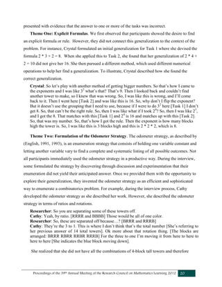 Proceedings of the 39th Annual Meeting of the Research Council on Mathematics Learning 2012 20
presented with evidence that the answer to one or more of the tasks was incorrect.
Theme One: Explicit Formulas. We first observed that participants showed the desire to find
an explicit formula or rule. However, they did not connect this generalization to the context of the
problem. For instance, Crystal formulated an initial generalization for Task 1 where she devised the
formula 2 * 3 + 2 = 8. When she applied this to Task 2, she found that her generalization of 2 * 4 +
2 = 10 did not give her 16. She then pursued a different method, which used different numerical
operations to help her find a generalization. To illustrate, Crystal described how she found the
correct generalization.
Crystal: So let’s play with another method of getting bigger numbers. So that’s how I came to
the exponents and I was like 32
what’s that? That’s 9. Then I looked back and couldn’t find
another tower to make, so I knew that was wrong. So, I was like this is wrong, and I’ll come
back to it. Then I went here [Task 2] and was like this is 16. So, why don’t I flip the exponent?
But it doesn’t use the grouping that I need to use, because if I were to do 32
here [Task 1] I don’t
get 8. So, that can’t be the right rule. So, then I was like what if I took 24
? So, then I was like 23
,
and I got the 8. That matches with this [Task 1] and 24
is 16 and matches up with this [Task 2].
So, that was my number. So, that’s how I got the rule. Then the exponent is how many blocks
high the tower is. So, I was like this is 3 blocks high and this is 2 * 2 * 2, which is 8.
Theme Two: Formulation of the Odometer Strategy. The odometer strategy, as described by
(English, 1991, 1993), is an enumeration strategy that consists of holding one variable constant and
letting another variable vary to find a complete and systematic listing of all possible outcomes. Not
all participants immediately used the odometer strategy in a productive way. During the interview,
some formulated the strategy by discovering through discussion and experimentation that their
enumeration did not yield their anticipated answer. Once we provided them with the opportunity to
explore their generalization, they invented the odometer strategy as an efficient and sophisticated
way to enumerate a combinatorics problem. For example, during the interview process, Cathy
developed the odometer strategy as she described her work. However, she described the odometer
strategy in terms of ratios and rotations.
Researcher: So you are separating some of these towers off.
Cathy: Yeah, by ratio. [RRRR and BBBB] Those would be all of one color.
Researcher: So, these are separated off because…? [BRRR and RRRB]
Cathy: They’re the 3 to 1. This is where I don’t think that’s the total number [She’s referring to
her previous answer of 14 total towers]. Ok more about that rotation thing. [The blocks are
arranged: BRRR RBRR RRBR RRRB] For the three to one I’m moving it from here to here to
here to here [She indicates the blue block moving down].
She realized that she did not have all the combinations of 4-block tall towers and therefore
 
