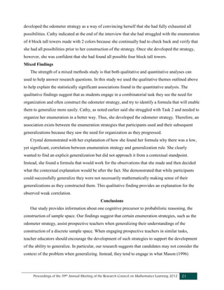 Proceedings of the 39th Annual Meeting of the Research Council on Mathematics Learning 2012 21
developed the odometer strategy as a way of convincing herself that she had fully exhausted all
possibilities. Cathy indicated at the end of the interview that she had struggled with the enumeration
of 4 block tall towers made with 2 colors because she continually had to check back and verify that
she had all possibilities prior to her construction of the strategy. Once she developed the strategy,
however, she was confident that she had found all possible four block tall towers.
Mixed Findings
The strength of a mixed methods study is that both qualitative and quantitative analyses can
used to help answer research questions. In this study we used the qualitative themes outlined above
to help explain the statistically significant associations found in the quantitative analysis. The
qualitative findings suggest that as students engage in a combinatorial task they see the need for
organization and often construct the odometer strategy, and try to identify a formula that will enable
them to generalize more easily. Cathy, as noted earlier said she struggled with Task 2 and needed to
organize her enumeration in a better way. Thus, she developed the odometer strategy. Therefore, an
association exists between the enumeration strategies that participants used and their subsequent
generalizations because they saw the need for organization as they progressed.
Crystal demonstrated with her explanation of how she found her formula why there was a low,
yet significant, correlation between enumeration strategy and generalization rule. She clearly
wanted to find an explicit generalization but did not approach it from a contextual standpoint.
Instead, she found a formula that would work for the observations that she made and then decided
what the contextual explanation would be after the fact. She demonstrated that while participants
could successfully generalize they were not necessarily mathematically making sense of their
generalizations as they constructed them. This qualitative finding provides an explanation for the
observed weak correlation.
Conclusions
Our study provides information about one cognitive precursor to probabilistic reasoning, the
construction of sample space. Our findings suggest that certain enumeration strategies, such as the
odometer strategy, assist prospective teachers when generalizing their understandings of the
construction of a discrete sample space. When engaging prospective teachers in similar tasks,
teacher educators should encourage the development of such strategies to support the development
of the ability to generalize. In particular, our research suggests that candidates may not consider the
context of the problem when generalizing. Instead, they tend to engage in what Mason (1996)
 