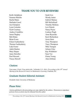 Proceedings of the 39th Annual Meeting of the Research Council on Mathematics Learning 2012 iii
THANK YOU TO OUR REVIEWERS
Keith Adolphson
Summer Bateiha
Rachel Bates
Darlinda Cassel
Joe Champion
Lynn Columba
Scott Courtney
Audrey Crumbliss
James Dogbey
Bob Drake
Brian Evans
Eileen Faulkenberry
Thomas Faulkenberry
Luke Foster
Adele Hanlon
Mary Harper
Janey Herrelko
Paul Howard
Tracey Howell
Sarah Ives
Wendy James
Gabriel Matney
Bill McGalliard
Timothy McKeny
Levi Patrick
Nancy Payne
Lindsay Prugh
Anne Reynolds
Kerri Richardson
Jessie Store
Tony Thompson
Tracy Thompson
Mike Turegun
Juliana Utley
Kay Wohlhuter
Sean Yee
Elaine Young
Alan Zollman
Citation:
Your name. (Year). Your article title. In Reeder, S. L. (Ed.). Proceedings of the 39th
Annual
Meeting of the Research Council on Mathematics Learning. Charlotte, NC.
Graduate Student Editorial Assistant:
Elizabeth Auld, University of Oklahoma
Please Note:
Articles published in the proceedings are copy righted by the authors. Permission to reproduce
portions from an article must be obtained from the author.
 