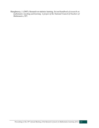 Proceedings of the 39th Annual Meeting of the Research Council on Mathematics Learning 2012 23
Shaughnessy, J. (2007). Research on statistics learning. Second handbook of research on
mathematics teaching and learning: A project of the National Council of Teachers of
Mathematics, 957.
 