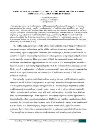Proceedings of the 39th Annual Meeting of the Research Council on Mathematics Learning 2012 24
USING DESIGN EXPERIMENT TO EXPLORE MULTIPLICATION IN A MIDDLE
GRADES MATHEMATICS METHODS COURSE
Sarah Smitherman Pratt
University of North Texas
sarah.pratt@unt.edu
A design experiment was conducted in a middle grades mathematics methods course to examine
pre-service and lateral entry teachers’ understandings of multiplication. Algeblocks were used
during data collection, and word problems were written each session as a way to analyze and self-
analyze conceptual understandings of multiplication of integers and of binomials, with the result of
improving the participants’ mathematical knowledge for teaching (MKT). The data collected
demonstrated that the design experiment was a successful tool in examining their process for
learning and that the participants shifted in their engagement in mathematical tasks that improved
their ability to think more flexibly.
The middle grades curriculum includes a focus on the understanding of the set of real numbers
and operations using real numbers, and the middle grades curriculum also includes a focus on
understanding algebraic expressions. These two main ideas merge in the curriculum well when the
concepts of negative integers and polynomials as well as operations using integers and polynomials
are the topics for instruction. These concepts are difficult for many middle grades students to
understand. Teachers often supply mnemonic devices—such as FOIL to multiply two binomials—
to assist students in memorizing the procedures by which the operations follow. These devices can
hinder growth in understandings of what the operations actually mean with respect to understanding
numerical and algebraic structures, and this may lead to problems for students in their future
mathematical careers.
One particular operation, multiplication of two negative integers, is difficult to conceptualize;
even more so, it is difficult to engage others in exploring a meaningful investigation to discover
why a negative integer times a negative integer results in a positive integer. Algebra tiles can be
used to demonstrate multiplying a negative integer times a negative integer using an area model.
While I agree algebra tiles offer an image with which understandings can be elucidated, I believe
there are limits to their usage. I prefer Algeblocks because they display a different representation
than algebra tiles when examining multiplication. The blocks are placed on a quadrant mat, which
represents the four quadrants of the Cartesian plane. While algebra tiles remain in one quadrant and
tiles are flipped over when multiplying a negative times another value, Algeblocks use four
quadrants, thereby connecting to an important concept in mathematics, namely the Cartesian plane.
Thus, multiplying two integers using Algeblocks can assist understandings multiplication as
 
