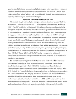 Proceedings of the 39th Annual Meeting of the Research Council on Mathematics Learning 2012 25
grouping to multiplication as area, and using the Cartesian plane as the intersection of two number
lines shifts from a one-dimensional to a two-dimensional model. The use of the Cartesian plane
became a significant point of reference with the participants in this study and was instrumental in
improving understandings of multiplication of integers.
Theoretical Framework and Related Literature
This research study is informed by two main perspectives in educational research. The first is
Mathematical Knowledge for Teaching (MKT), as developed by Deborah Ball and Hyman Bass
(2003). The MKT model relies on Shulman’s (1986) pedagogical content knowledge, but Ball &
Bass (2003) incorporate subject matter knowledge as another key component in their examination
of what it means to be a mathematics educator. I utilize this framework in my research and in my
pedagogy. As a mathematics teacher educator, I focus on the development of MKT as a way to
encourage them to listen (Davis, 1996) to their students. Before they can listen well, though, they
have to have flexible ways of thinking about mathematics. In order to develop flexible ways of
thinking about mathematics, an implementation of tasks that enrich understandings rather than
reinforce procedural knowledge must be undertaken. These tasks develop eruditions with respect to
particular concepts, and they should encourage investigation, questioning, struggling, and arguing
offer opportunities for teachers to develop their own mathematical knowledge for teaching (Ball &
Bass, 2003; Ball, Thames & Phelps, 2008). MKT requires a more complex and dynamic
understanding of mathematical concepts than merely procedural knowledge, so the tasks I choose
must be rich with potential.
My second theoretical perspective, which I believes relates nicely with MKT as well as my
methodology of a design experiment, is my understanding of teaching and learning from a
complexity sciences perspective (Pratt, 2008; 2011). Education researchers who draw on
complexity science believe teaching and learning can be emergent, dynamic, and alive (e.g., Doll,
1993; Davis, 1996; Fleener, 2002). Taking this perspective allows me the freedom to plan but know
that I cannot predetermine. Thus, I engage in the task of developing both my own mathematical
knowledge for teaching and encouraging others around me to do the same. In the current
mathematics education literature, there is little data on MKT for middle and secondary teachers.
This research study examines the MKT of students enrolled in a required course to achieve middle
grades mathematics certification with respect to multiplication of integers and polynomials.
 