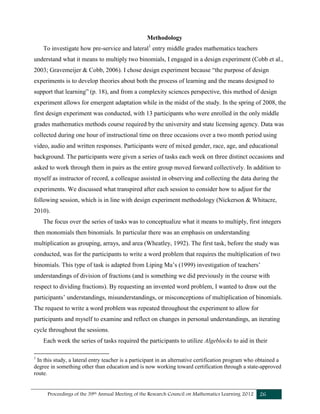 Proceedings of the 39th Annual Meeting of the Research Council on Mathematics Learning 2012 26
Methodology
To investigate how pre-service and lateral1
entry middle grades mathematics teachers
understand what it means to multiply two binomials, I engaged in a design experiment (Cobb et al.,
2003; Gravemeijer & Cobb, 2006). I chose design experiment because “the purpose of design
experiments is to develop theories about both the process of learning and the means designed to
support that learning” (p. 18), and from a complexity sciences perspective, this method of design
experiment allows for emergent adaptation while in the midst of the study. In the spring of 2008, the
first design experiment was conducted, with 13 participants who were enrolled in the only middle
grades mathematics methods course required by the university and state licensing agency. Data was
collected during one hour of instructional time on three occasions over a two month period using
video, audio and written responses. Participants were of mixed gender, race, age, and educational
background. The participants were given a series of tasks each week on three distinct occasions and
asked to work through them in pairs as the entire group moved forward collectively. In addition to
myself as instructor of record, a colleague assisted in observing and collecting the data during the
experiments. We discussed what transpired after each session to consider how to adjust for the
following session, which is in line with design experiment methodology (Nickerson & Whitacre,
2010).
The focus over the series of tasks was to conceptualize what it means to multiply, first integers
then monomials then binomials. In particular there was an emphasis on understanding
multiplication as grouping, arrays, and area (Wheatley, 1992). The first task, before the study was
conducted, was for the participants to write a word problem that requires the multiplication of two
binomials. This type of task is adapted from Liping Ma’s (1999) investigation of teachers’
understandings of division of fractions (and is something we did previously in the course with
respect to dividing fractions). By requesting an invented word problem, I wanted to draw out the
participants’ understandings, misunderstandings, or misconceptions of multiplication of binomials.
The request to write a word problem was repeated throughout the experiment to allow for
participants and myself to examine and reflect on changes in personal understandings, an iterating
cycle throughout the sessions.
Each week the series of tasks required the participants to utilize Algeblocks to aid in their
1
In this study, a lateral entry teacher is a participant in an alternative certification program who obtained a
degree in something other than education and is now working toward certification through a state-approved
route.
 