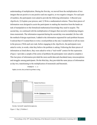 Proceedings of the 39th Annual Meeting of the Research Council on Mathematics Learning 2012 27
understanding of multiplication. During the first day, we moved from the multiplication of two
integers that are positive to one positive and one negative, to two negative integers. For each pair
of numbers, the participants were asked to provide the following information: 1) Record your
Algeblocks; 2) Explain your process; and, 3) Write a mathematical solution. These three pieces of
information were designed to assist the participants in making the transition from the hands-on
task of manipulatives to the formalized mathematical knowledge they need to acquire. The
second day, we continued with the multiplication of integers then moved to multiplying integers
times monomials. The information requested during the second day was amended. (In line with
the method of design experiment, I added to the information requested for each problem because
I realized that if I wanted them to write a word problem at the end, I needed them to tell me more
in the process.) With each new task, before engaging in the Algeblocks, the participants were
asked to write, in words, what they believe the problem is asking. Following the three pieces of
information as listed above, they were asked to write a “real world” context for the expression.
(Figure 1 provides a sample of the series of problems the participants were asked to complete.)
This last piece of information provided the most useful data and elucidated many misconceptions
and struggles among participants. On the third day, they provided the same pieces of information
as day two, transitioning to the multiplication of monomials and binomials.
Figure 1: Day 2, Problem 1.
 