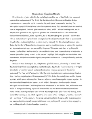 Proceedings of the 39th Annual Meeting of the Research Council on Mathematics Learning 2012 28
Statement and Discussion of Results
Over the series of tasks related to the multiplication and the use of Algeblocks, two important
aspects of the study emerged. The first is that the data collected demonstrated that the design
experiment was a successful tool in examining the participants’ processes for learning. The
participants engaged diligently in the tasks throughout the study. They also challenged preconceived
ideas as we progressed. The first question that was raised, which I believe is an important one, is
why the third quadrant on the Algeblocks quadrant mat is labeled “positive.” This was what I
wanted them to understand, that it is positive, but as they brought up this question, I realized that
often in mathematics we give students assumptions without opportunities for them to question and
struggle why a particular definition or axiom must be included. We did not complete many tasks
during the first day of data collection because we spent so much time trying to address this question.
My attempts to explain were not accepted by the group. This was a good place to be, I thought,
because I realized they really wanted to know and understand what it means instead of continuing to
play the game of accepting “truths” by the teacher. I highlight their struggles and conclusions with
respect to the multiplication of two negative integers because this was a conceptual turning point for
the group.
Because of their challenge to me, I adapted the questions I asked, specifically to find out what
they think the problem is asking before even handling the Algeblocks. This was my way of trying to
listen better to what they already understand so together we could recognize if they did not
understand. The “real world” context provided the most stimulating conversations during the class
time. I had one participant provide an analogy of SCUBA diving for multiplying a positive times a
negative, which connected to another. However, when we moved to a negative times a negative, the
one-dimensional model did not connect to this analogy for anyone. Simultaneously, another
participant realized that the Cartesian plane is the intersection of two number lines, and that the area
model of multiplication using Algeblocks demonstrates the two-dimensional relationship of the
plane. Finally, another participant came up with the example that if “you” “owe me” money, that is
money I have coming to me, which is positive. (The x-axis is “me + and you –,” and the y-axis is “I
get + and I owe –“ in this analogy.) The group seemed to collectively agree, after much discussion
and arguing, that this example was acceptable as a word problem with a negative times a negative,
and could explain why the third quadrant is positive.
 
