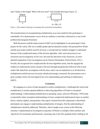 Proceedings of the 39th Annual Meeting of the Research Council on Mathematics Learning 2012 30
and 3 inches to the length. What is the new area?” and included drawings (Figure 2).
Figure 2: One student’s drawing to accompany the constructed word problem.
The transformation of conceptualizing multiplication as an area model for this participant is
remarkable, for it demonstrates a move from an inability to articulate a binomial to a real world
problem that integrates binomials.
Both the process and the improvement of MKT can be highlighted in one participant’s final
project for the course. She was a middle grades special education teacher who pursued how blocks
and the area model could be used for division, a concept that her students struggle to understand
because of the complicated nature of the division algorithm. After some discussion in our
classroom and investigations on her own, she took the idea back to her classroom. (A more
detailed explanation of her investigation can be found in Richardson, Pratt & Kurtts, 2011.)
Overall, she recognized how complicated the division algorithm seems, and she engaged her
students in exploring the actual concept of division through grouping then followed with an area
model. She shared her investigation with the class, and it was an inspiration to us all about how
multiplication and division are inversely related and strongly connected. Her presentation was a
great example of how she developed in her own understanding and teaching of mathematics
(MKT).
Conclusion
By engaging in a series of tasks designed to explore multiplication, I challenged the notion that
multiplication is merely repeated addition or that using algorithms will lead to conceptual
understandings. Understanding multiplication as grouping, arrays, and area (Wheatley, 1992) leads
to potentially richer conceptual understandings of more complicated mathematical topics in number
theory, abstract algebra, and geometry. One aspect I learned from this experiment is that before
participants can engage in understanding multiplication of integers, first the understanding of
multiplication should be addressed. Therefore, when I taught a new course in the following
semester, I implemented an investigation using base-10 blocks to multiply whole numbers and
Algeblocks for monomials and binomials, remaining only in the first quadrant before shifting to all
Original
x
x
(x + 2)(x + 3)
x + 2
x + 3
 