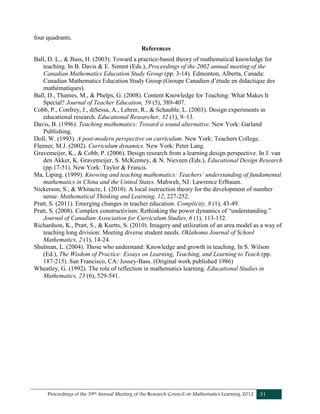 Proceedings of the 39th Annual Meeting of the Research Council on Mathematics Learning 2012 31
four quadrants.
References
Ball, D. L., & Bass, H. (2003). Toward a practice-based theory of mathematical knowledge for
teaching. In B. Davis & E. Simmt (Eds.), Proceedings of the 2002 annual meeting of the
Canadian Mathematics Education Study Group (pp. 3-14). Edmonton, Alberta, Canada:
Canadian Mathematics Education Study Group (Groupe Canadien d’étude en didactique des
mathématiques).
Ball, D., Thames, M., & Phelps, G. (2008). Content Knowledge for Teaching: What Makes It
Special? Journal of Teacher Education, 59 (5), 389-407.
Cobb, P., Confrey, J., diSessa, A., Lehrer, R., & Schauble, L. (2003). Design experiments in
educational research. Educational Researcher, 32 (1), 9–13.
Davis, B. (1996). Teaching mathematics: Toward a sound alternative. New York: Garland
Publishing.
Doll, W. (1993). A post-modern perspective on curriculum. New York: Teachers College.
Fleener, M.J. (2002). Curriculum dynamics. New York: Peter Lang.
Gravemeijer, K., & Cobb, P. (2006). Design research from a learning design perspective. In J. van
den Akker, K. Gravemeijer, S. McKenney, & N. Nieveen (Eds.), Educational Design Research
(pp.17-51). New York: Taylor & Francis.
Ma, Liping. (1999). Knowing and teaching mathematics: Teachers’ understanding of fundamental
mathematics in China and the United States. Mahweh, NJ: Lawrence Erlbaum.
Nickerson, S., & Whitacre, I. (2010). A local instruction theory for the development of number
sense. Mathematical Thinking and Learning, 12, 227-252.
Pratt, S. (2011). Emerging changes in teacher education. Complicity, 8 (1), 43-49.
Pratt, S. (2008). Complex constructivism: Rethinking the power dynamics of “understanding.”
Journal of Canadian Association for Curriculum Studies, 6 (1), 113-132.
Richardson, K., Pratt, S., & Kurtts, S. (2010). Imagery and utilization of an area model as a way of
teaching long division: Meeting diverse student needs. Oklahoma Journal of School
Mathematics, 2 (1), 14-24.
Shulman, L. (2004). Those who understand: Knowledge and growth in teaching. In S. Wilson
(Ed.), The Wisdom of Practice: Essays on Learning, Teaching, and Learning to Teach (pp.
187-215). San Francisco, CA: Jossey-Bass. (Original work published 1986)
Wheatley, G. (1992). The role of reflection in mathematics learning. Educational Studies in
Mathematics, 23 (6), 529-541.
 