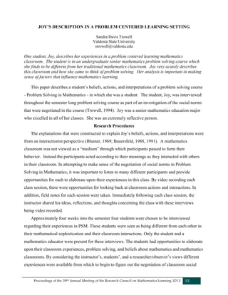 Proceedings of the 39th Annual Meeting of the Research Council on Mathematics Learning 2012 32
JOY’S DESCRIPTION IN A PROBLEM CENTERED LEARNING SETTING
Sandra Davis Trowell
Valdosta State University
strowell@valdosta.edu
One student, Joy, describes her experiences in a problem centered learning mathematics
classroom. The student is in an undergraduate senior mathematics problem solving course which
she finds to be different from her traditional mathematics classroom. Joy very acutely describes
this classroom and how she came to think of problem solving. Her analysis is important in making
sense of factors that influence mathematics learning.
This paper describes a student’s beliefs, actions, and interpretations of a problem solving course
- Problem Solving in Mathematics - in which she was a student. The student, Joy, was interviewed
throughout the semester long problem solving course as part of an investigation of the social norms
that were negotiated in the course (Trowell, 1994). Joy was a senior mathematics education major
who excelled in all of her classes. She was an extremely reflective person.
Research Procedures
The explanations that were constructed to explain Joy’s beliefs, actions, and interpretations were
from an interactionist perspective (Blumer, 1969; Bauersfeld, 1988, 1991). A mathematics
classroom was not viewed as a “medium” through which participants passed to form their
behavior. Instead the participants acted according to their meanings as they interacted with others
in their classroom. In attempting to make sense of the negotiation of social norms in Problem
Solving in Mathematics, it was important to listen to many different participants and provide
opportunities for each to elaborate upon their experiences in this class. By video recording each
class session, there were opportunities for looking back at classroom actions and interactions. In
addition, field notes for each session were taken. Immediately following each class session, the
instructor shared his ideas, reflections, and thoughts concerning the class with these interviews
being video recorded.
Approximately four weeks into the semester four students were chosen to be interviewed
regarding their experiences in PSM. These students were seen as being different from each other in
their mathematical sophistication and their classroom interactions. Only the student and a
mathematics educator were present for these interviews. The students had opportunities to elaborate
upon their classroom experiences, problem solving, and beliefs about mathematics and mathematics
classrooms. By considering the instructor’s, students’, and a researcher/observer’s views different
experiences were available from which to begin to figure out the negotiation of classroom social
 