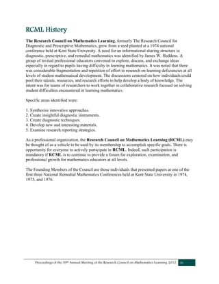 Proceedings of the 39th Annual Meeting of the Research Council on Mathematics Learning 2012 iv
RCML History
The Research Council on Mathematics Learning, formerly The Research Council for
Diagnostic and Prescriptive Mathematics, grew from a seed planted at a 1974 national
conference held at Kent State University. A need for an informational sharing structure in
diagnostic, prescriptive, and remedial mathematics was identified by James W. Heddens. A
group of invited professional educators convened to explore, discuss, and exchange ideas
especially in regard to pupils having difficulty in learning mathematics. It was noted that there
was considerable fragmentation and repetition of effort in research on learning deficiencies at all
levels of student mathematical development. The discussions centered on how individuals could
pool their talents, resources, and research efforts to help develop a body of knowledge. The
intent was for teams of researchers to work together in collaborative research focused on solving
student difficulties encountered in learning mathematics.
Specific areas identified were:
1. Synthesize innovative approaches.
2. Create insightful diagnostic instruments.
3. Create diagnostic techniques.
4. Develop new and interesting materials.
5. Examine research reporting strategies.
As a professional organization, the Research Council on Mathematics Learning (RCML) may
be thought of as a vehicle to be used by its membership to accomplish specific goals. There is
opportunity for everyone to actively participate in RCML. Indeed, such participation is
mandatory if RCML is to continue to provide a forum for exploration, examination, and
professional growth for mathematics educators at all levels.
The Founding Members of the Council are those individuals that presented papers at one of the
first three National Remedial Mathematics Conferences held at Kent State University in 1974,
1975, and 1976.
 
