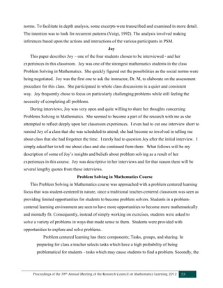 Proceedings of the 39th Annual Meeting of the Research Council on Mathematics Learning 2012 33
norms. To facilitate in depth analysis, some excerpts were transcribed and examined in more detail.
The intention was to look for recurrent patterns (Voigt, 1992). The analysis involved making
inferences based upon the actions and interactions of the various participants in PSM.
Joy
This paper describes Joy – one of the four students chosen to be interviewed - and her
experiences in this classroom. Joy was one of the strongest mathematics students in the class
Problem Solving in Mathematics. She quickly figured out the possibilities as the social norms were
being negotiated. Joy was the first one to ask the instructor, Dr. M, to elaborate on the assessment
procedure for this class. She participated in whole class discussions in a quiet and consistent
way. Joy frequently chose to focus on particularly challenging problems while still feeling the
necessity of completing all problems.
During interviews, Joy was very open and quite willing to share her thoughts concerning
Problems Solving in Mathematics. She seemed to become a part of the research with me as she
attempted to reflect deeply upon her classroom experiences. I even had to cut one interview short to
remind Joy of a class that she was scheduled to attend; she had become so involved in telling me
about class that she had forgotten the time. I rarely had to question Joy after the initial interview. I
simply asked her to tell me about class and she continued from there. What follows will be my
description of some of Joy’s insights and beliefs about problem solving as a result of her
experiences in this course. Joy was descriptive in her interviews and for that reason there will be
several lengthy quotes from these interviews.
Problem Solving in Mathematics Course
This Problem Solving in Mathematics course was approached with a problem centered learning
focus that was student-centered in nature, since a traditional teacher-centered classroom was seen as
providing limited opportunities for students to become problem solvers. Students in a problem-
centered learning environment are seen to have more opportunities to become more mathematically
and mentally fit. Consequently, instead of simply working on exercises, students were asked to
solve a variety of problems in ways that made sense to them. Students were provided with
opportunities to explore and solve problems.
Problem centered learning has three components; Tasks, groups, and sharing. In
preparing for class a teacher selects tasks which have a high probability of being
problematical for students - tasks which may cause students to find a problem. Secondly, the
 