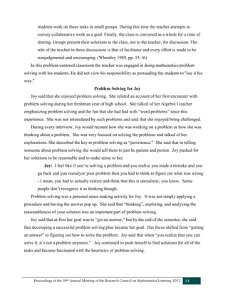 Proceedings of the 39th Annual Meeting of the Research Council on Mathematics Learning 2012 34
students work on these tasks in small groups. During this time the teacher attempts to
convey collaborative work as a goal. Finally, the class is convened as a whole for a time of
sharing. Groups present their solutions to the class, not to the teacher, for discussion. The
role of the teacher in these discussions is that of facilitator and every effort is made to be
nonjudgmental and encouraging. (Wheatley 1989, pp. 15-16)
In this problem-centered classroom the teacher was engaged in doing mathematics/problem
solving with his students. He did not view his responsibility as persuading the students to "see it his
way."
Problem Solving for Joy
Joy said that she enjoyed problem solving. She related an account of her first encounter with
problem solving during her freshman year of high school. She talked of her Algebra I teacher
emphasizing problem solving and the fun that she had had with “word problems” since this
experience. She was not intimidated by such problems and said that she enjoyed being challenged.
During every interview, Joy would recount how she was working on a problem or how she was
thinking about a problem. She was very focused on solving the problems and talked of her
explorations. She described the key to problem solving as “persistence.” She said that in telling
someone about problem solving she would tell them to just be patient and persist. Joy pushed for
her solutions to be reasonable and to make sense to her.
Joy: I feel like if you’re solving a problem and you realize you made a mistake and you
go back and you reanalyze your problem then you had to think to figure out what was wrong
- I mean, you had to actually realize and think that this is unrealistic, you know. Some
people don’t recognize it as thinking though.
Problem solving was a personal sense making activity for Joy. It was not simply applying a
procedure and having the answer pop up. She said that “thinking”, exploring, and analyzing the
reasonableness of your solution was an important part of problem solving.
Joy said that at first her goal was to “get an answer,” but by the end of the semester, she said
that developing a successful problem solving plan became her goal. Her focus shifted from “getting
an answer” to figuring out how to solve the problem. Joy said that when “you realize that you can
solve it, it’s not a problem anymore.” Joy continued to push herself to find solutions for all of the
tasks and became fascinated with the heuristics of problem solving.
 