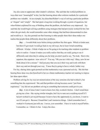 Proceedings of the 39th Annual Meeting of the Research Council on Mathematics Learning 2012 35
Joy also came to appreciate other student’s solutions. She said that she worked problems in
ways that were “meaningful” to her, but that learning about other solution methods for a particular
problem was valuable. As an example, Joy described Robert’s way of solving a particular problem
as “elegant” and “simple”. She had spent a long time working through a system of equations, but
when Robert explained his way of thinking about the problem, she had been very impressed. Joy
said that she would begin solving a problem using strategies that had previously worked for her, but
when she got stuck, she would remember some other strategy that had been demonstrated in class
and would try it. Joy also pointed out that listening to other people share their ideas makes one
realize that people think differently about their problems.
Joy: ... I would think twice before doing a problem like that again. Which is kinda neat,
but then if I got stuck I would go back to my old ways, but at least I tried something
different. It helps - I think it helps me as I'm going to be teaching other students to problem
solve to realize - I mean it makes you really realize that they are really going to see it
differently and when they're asking you for help you don't need to say, "No look. Here's this
equation, this equation - now solve it!" You say, "Oh you see it this way! Okay, now let me
think about it for a minute." And just pray that you see it their way and work with them
their way and not through your way. 'Cause they're going to have a whole 'nother way.
For Joy, sharing ideas again pointed out that mathematics was a personal activity. She felt that
hearing these ideas was also beneficial to her as a future mathematics teacher not wanting to impose
her ideas upon others.
Problem solving for Joy was not memorization of the way someone else had worked it, but
something that she experienced. She said that problem solving becomes easier “just from
experience.” Joy did not see problem solving as something that someone could give to you.
Joy: A lot of times I don’t want to know how they worked it before. I don't mind them
giving me a hint - like saying similar triangles, but I try to tune out everything myself if I
haven't worked it yet myself because I want to have the opportunity to, you know, I want to
see if I can get it. Because I found that I can't memorize things. I don't remember how I
worked it if someone just tells me. I never, ever remember. I have to work it myself before
I remember, so. I think it's fun. I enjoy the class.
 