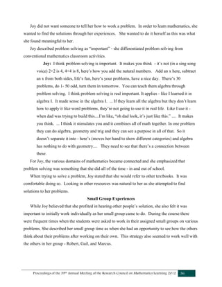 Proceedings of the 39th Annual Meeting of the Research Council on Mathematics Learning 2012 36
Joy did not want someone to tell her how to work a problem. In order to learn mathematics, she
wanted to find the solutions through her experiences. She wanted to do it herself as this was what
she found meaningful to her.
Joy described problem solving as “important” - she differentiated problem solving from
conventional mathematics classroom activities.
Joy: I think problem solving is important. It makes you think - it’s not (in a sing song
voice) 2+2 is 4, 4+4 is 8, here’s how you add the natural numbers. Add an x here, subtract
an x from both sides, life’s fun, here’s your problems, have a nice day. There’s 30
problems, do 1- 50 odd, turn them in tomorrow. You can teach them algebra through
problem solving. I think problem solving is real important. It applies - like I learned it in
algebra I. It made sense in the algebra I. ... If they learn all the algebra but they don’t learn
how to apply it like word problems, they’re not going to use it in real life. Like I use it -
when dad was trying to build this....I’m like, “oh dad look, it’s just like this.” .... It makes
you think. ... I think it stimulates you and it combines all of math together. In one problem
they can do algebra, geometry and trig and they can see a purpose in all of that. So it
doesn’t separate it into - here’s (moves her hand to show different categories) and algebra
has nothing to do with geometry.... They need to see that there’s a connection between
these.
For Joy, the various domains of mathematics became connected and she emphasized that
problem solving was something that she did all of the time - in and out of school.
When trying to solve a problem, Joy stated that she would refer to other textbooks. It was
comfortable doing so. Looking in other resources was natural to her as she attempted to find
solutions to her problems.
Small Group Experiences
While Joy believed that she profited in hearing other people’s solution, she also felt it was
important to initially work individually as her small group came to do. During the course there
were frequent times when the students were asked to work in their assigned small groups on various
problems. She described her small group time as when she had an opportunity to see how the others
think about their problems after working on their own. This strategy also seemed to work well with
the others in her group - Robert, Gail, and Marcus.
 