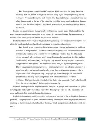 Proceedings of the 39th Annual Meeting of the Research Council on Mathematics Learning 2012 37
Joy: In the groups everybody talks 'cause you kinda have to or the group doesn't do
anything. But, um, I think in the groups all we're doing is just comparing the way we did
it. I know, I've worked with, like each person - like they might have a solution half-way and
when they present it to the rest of the group, the rest of the group sees it and so that they can
solve it. And that's fun, it's just - I feel like all we're doing is just solving problems, I mean,
but it's fun.
Joy saw her group time as a chance to solve problems and present ideas. She figured that the
other groups were doing the same thing as her group. Joy also noted that on the occasions that a
member of her small group was absent, the group was different.
Joy believed that Dr. M assigned the groups homogeneously. She was reluctant to say this and
chose her words carefully as she did not want appear to be putting others down.
Joy: I think he put people together who were equal - like the ability to solve problems
was close to being the same. You know, not necessarily they could solve the same kind of
problems, but like you have a variety but you still have a balance. You don’t have one
person who can’t solve problems who’s going (Joy opens her mouth and sits there looking
dumbfounded) while everybody else is going (Joy acts as if writing on paper.) - so that in
that group those three people - don’t spend the entire time just explaining to one person.
That if we get a problem in our group we - like in our group we can all see a certain way to
solve it ourselves and we each usually solve it and then we discuss our answers. Like in
maybe some of the other groups they - maybe people don’t always get the answers - he
paired them so that they would complement each other so they could solve the
problems. That’s my thought. I kinda feel like that’s what happened. That’s what I would
do so that one person doesn’t feel unequal to someone else.
Joy felt it was important for people not to feel “unequal” in groups. She said that Dr. M “paired
us with people he thought we would do well with.” Small groups were not little classrooms for
more sophisticated persons to tell or explain to others.
Joy believed that during small group time, students were involved in discussing ideas about their
problems. Her group chose to spend some time thinking on their own about the problems and then
returning to share with each other about their thinking. Small groups meant collaboration with her
peers.
 
