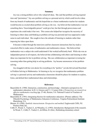 Proceedings of the 39th Annual Meeting of the Research Council on Mathematics Learning 2012 38
Summary
Joy was a strong problem solver who valued all ideas. She said that problem solving required
time and “persistence.” Joy saw problem solving as a personal activity which could involve ideas
from any branch of mathematics and she hoped that as a future mathematics teacher her students
would become as excited about problem solving as she was. Joy believed that mathematics was not
something that a “knowledgeable person” could give her, but that through perseverance and
experience she could make it her own. This course also helped her recognize the necessity of
listening to others ideas and thinking as problem solving was personal and was supposed to make
sense to each individual. She sought to have the attitude of listening to students rather than
imposing her ideas upon them.
It became evident through the interviews and her classroom interactions that Joy made a
concerted effort to make sense of mathematics and mathematics classes. She believed that
mathematics was a subject she could understand if she worked sufficiently hard. While she was an
independent person in all respects, she believed that collaborating with others and listening to other
ideas was important for her in problem solving. She saw collaboration as important in testing her
reasoning rather than getting help in solving problems. Joy became autonomous in her problem
solving.
Joy struggled with her own desire for everything to be “perfect,” yet she thrived and flourished
in Problem Solving in Mathematics. In listening to Joy we recognize that mathematics problem
solving is a personal activity and mathematics classrooms should be places for students to explore,
listen, and defend their mathematical ideas and relationships.
References
Bauersfeld, H. (1988). Interaction, construction, and knowledge : Alternative perspectives for
mathematics education. In D. A. Grouws and T. J. Cooney (Eds.), Perspectives on research on
effective mathematics teaching (pp. 27-46). Reston, VA: National Council of Teachers of
Mathematics.
Bauersfeld, H. (1991). Integrating theories for mathematics education. (Plenary address). The
fifteenth Psychology of Mathematics Educators Conference. Virginia Polytechnical Institute:
Blacksburg, VA.
Blumer, H. (1969). Symbolic interactionism: Perspective and method. Englewoods Cliffs, NJ:
Prentice-Hall, Inc.
Cobb, P., Wood, T., Yackel, E., & Wheatley, G. (1993). Introduction; Background of the research.
In Wood, T., Cobb, P., Yackel, E., & Dillon, D. (Eds.). Rethinking elementary school
 
