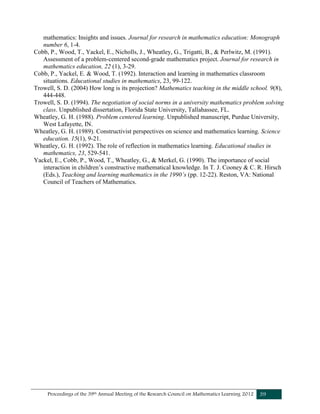 Proceedings of the 39th Annual Meeting of the Research Council on Mathematics Learning 2012 39
mathematics: Insights and issues. Journal for research in mathematics education: Monograph
number 6, 1-4.
Cobb, P., Wood, T., Yackel, E., Nicholls, J., Wheatley, G., Trigatti, B., & Perlwitz, M. (1991).
Assessment of a problem-centered second-grade mathematics project. Journal for research in
mathematics education, 22 (1), 3-29.
Cobb, P., Yackel, E. & Wood, T. (1992). Interaction and learning in mathematics classroom
situations. Educational studies in mathematics, 23, 99-122.
Trowell, S. D. (2004) How long is its projection? Mathematics teaching in the middle school. 9(8),
444-448.
Trowell, S. D. (1994). The negotiation of social norms in a university mathematics problem solving
class. Unpublished dissertation, Florida State University, Tallahassee, FL.
Wheatley, G. H. (1988). Problem centered learning. Unpublished manuscript, Purdue University,
West Lafayette, IN.
Wheatley, G. H. (1989). Constructivist perspectives on science and mathematics learning. Science
education. 15(1), 9-21.
Wheatley, G. H. (1992). The role of reflection in mathematics learning. Educational studies in
mathematics, 23, 529-541.
Yackel, E., Cobb, P., Wood, T., Wheatley, G., & Merkel, G. (1990). The importance of social
interaction in children’s constructive mathematical knowledge. In T. J. Cooney & C. R. Hirsch
(Eds.), Teaching and learning mathematics in the 1990’s (pp. 12-22). Reston, VA: National
Council of Teachers of Mathematics.
 