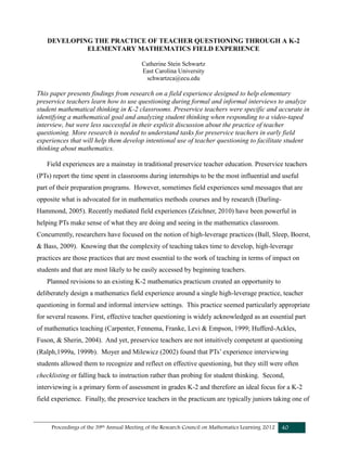 Proceedings of the 39th Annual Meeting of the Research Council on Mathematics Learning 2012 40
DEVELOPING THE PRACTICE OF TEACHER QUESTIONING THROUGH A K-2
ELEMENTARY MATHEMATICS FIELD EXPERIENCE
Catherine Stein Schwartz
East Carolina University
schwartzca@ecu.edu
This paper presents findings from research on a field experience designed to help elementary
preservice teachers learn how to use questioning during formal and informal interviews to analyze
student mathematical thinking in K-2 classrooms. Preservice teachers were specific and accurate in
identifying a mathematical goal and analyzing student thinking when responding to a video-taped
interview, but were less successful in their explicit discussion about the practice of teacher
questioning. More research is needed to understand tasks for preservice teachers in early field
experiences that will help them develop intentional use of teacher questioning to facilitate student
thinking about mathematics.
Field experiences are a mainstay in traditional preservice teacher education. Preservice teachers
(PTs) report the time spent in classrooms during internships to be the most influential and useful
part of their preparation programs. However, sometimes field experiences send messages that are
opposite what is advocated for in mathematics methods courses and by research (Darling-
Hammond, 2005). Recently mediated field experiences (Zeichner, 2010) have been powerful in
helping PTs make sense of what they are doing and seeing in the mathematics classroom.
Concurrently, researchers have focused on the notion of high-leverage practices (Ball, Sleep, Boerst,
& Bass, 2009). Knowing that the complexity of teaching takes time to develop, high-leverage
practices are those practices that are most essential to the work of teaching in terms of impact on
students and that are most likely to be easily accessed by beginning teachers.
Planned revisions to an existing K-2 mathematics practicum created an opportunity to
deliberately design a mathematics field experience around a single high-leverage practice, teacher
questioning in formal and informal interview settings. This practice seemed particularly appropriate
for several reasons. First, effective teacher questioning is widely acknowledged as an essential part
of mathematics teaching (Carpenter, Fennema, Franke, Levi & Empson, 1999; Hufferd-Ackles,
Fuson, & Sherin, 2004). And yet, preservice teachers are not intuitively competent at questioning
(Ralph,1999a, 1999b). Moyer and Milewicz (2002) found that PTs’ experience interviewing
students allowed them to recognize and reflect on effective questioning, but they still were often
checklisting or falling back to instruction rather than probing for student thinking. Second,
interviewing is a primary form of assessment in grades K-2 and therefore an ideal focus for a K-2
field experience. Finally, the preservice teachers in the practicum are typically juniors taking one of
 